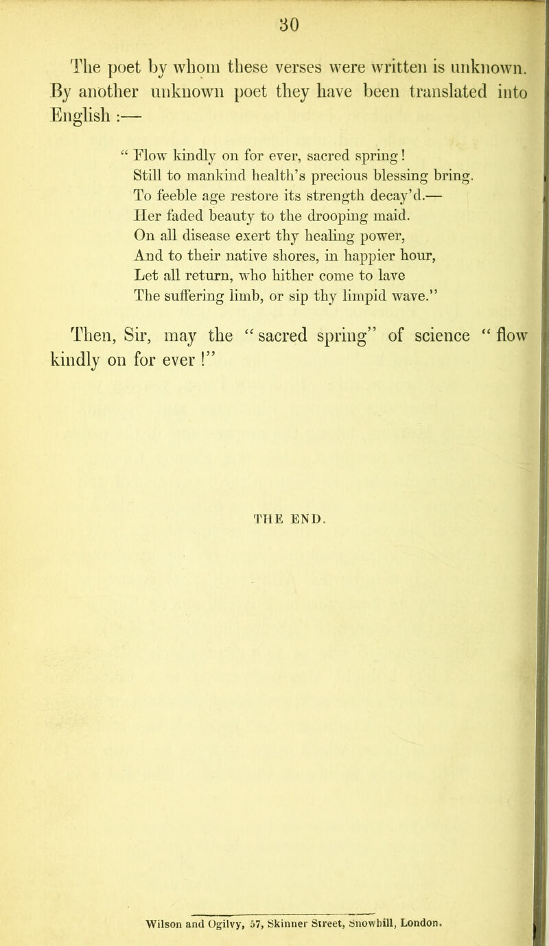 The poet by whom these verses were written is unknown. By another unknown poet they have been translated into English :— “ Flow kindly on for ever, sacred spring! Still to mankind health’s precious blessing bring. To feeble age restore its strength decay’d.— Her faded beauty to the drooping maid. On all disease exert thy healing power, And to their native shores, in happier hour, Let all return, who hither come to lave The suffering limb, or sip thy limpid wave.” Then, Sir, may the “ sacred spring” of science “ flow kindly on for ever !” THE END. Wilson and Ogilvy, 57, Skinner S;reet, Snowhill, London.