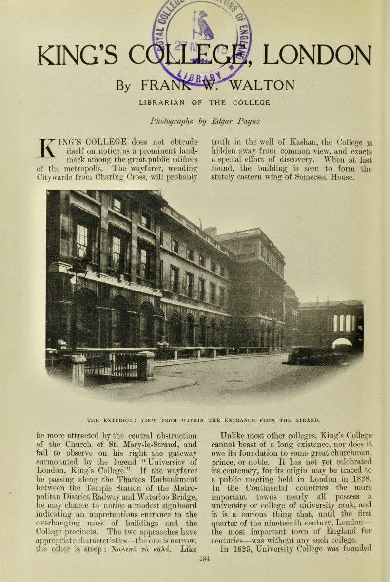 KING’S C By FRA ,LONDON . WALTON LIBRARIAN OF THE COLLEGE Photographs hy Edgar Payne KING’S COLLEGE does not obtrude itself on notice as a prominent land- mark among the great public edifices of the metropolis. The wayfarer, wending Citywards from Charing Cross, will probably truth in the well of Kashan, the College is hidden away from common view, and exacts a special effort of discovery. When at last found, the building is seen to form the stately eastern wing of Somerset House. THK EXTERIOR: VIEW FROM WITHIN be more attracted by the central obstruction of the Church of St. Mary-le-Strand, and fail to observe on his right the gateway surmounted by the legend “ University of London, King’s College.” If the wayfarer be passing along the Thames Embankment between the Temple Station of the Metro- politan District Railway and Waterloo Bridge, he may chance to notice a modest signboard indicating an unpretentious entrance to the overhanging mass of buildings and the College precincts. The two approaches have appropriate characteristics -the one is narrow, the other is steep ; XuA€7m to. KaXa. Like THE ENTRANCE FROM THE STRAND. Unlike most other colleges, King’s College cannot boast of a long existence, nor does it owe its foundation to some great churchman, prince, or noble. It has not yet celebrated its centenary, for its origin may be traced to a public meeting held in London in 1828. In the Continental countries the more important towns nearly all possess a university or college of university rank, and it is a curious thing that, until the first quarter of the nineteenth century, London—• the most important town of England for centuries—was without any such college. In 1825, University College was founded 131