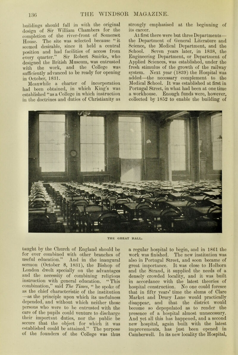 buildings should fall in with the original design of Sir William Chambers for the completion of the river-front of Somerset House. The site was selected because “it seemed desirable, since it held a central position and had facilities of access from every quarter.” Sir Robert Smirke, who designed the British Museum, was entrusted with the work, and the College was sufficiently advanced to be ready for opening in October, 1831. Meanwhile a charter of incorporation had been obtained, in which King’s was established “as a College in which instruction in the doctrines and duties of Christianity as strongly emphasised at the beginning of its career. At first there were but three Departments— the Department of General Literature and Science, the Medical Department, and the School. Seven years later, in 1838, the Engineering Department, or Department of Applied Sciences, was established, under the fresh stimulus of the growth of the railway system. Next year (1839) the Hospital was added—the necessary complement to the Medical School. It was established at first in Portugal Street, in what had been at one time a workhouse. Enough funds were, however, collected by 1852 to enable the building of THE GREAT HALL. taught by the Church of England should be for ever combined with other branches of useful education.” And in the inaugural sermon (October 8, 1831), the Bishop of London dwelt specially on the advantages and the necessity of combining religious instruction with general education. “ This combination,” said The Times, “ he spoke of as the chief characteristic of the institution —as the principle upon which its usefulness depended, and without which neither those persons who were to be entrusted with the care of the pupils could venture to discharge their important duties, nor the public be secure that the object for which it was established could be attained.” The purpose of the founders of the College was thus a regular hospital to begin, and in 1861 the work was finished. The new institution was also in Portugal Street, and soon became of great importance. It was close to Holborn and the Strand, it supplied the needs of a densely crowded locality, and it was built in accordance with the latest theories of hospital construction. No one could foresee that in fifty years’ time the slums of Clare Market and Drury Lane would practically disappear, and that the district would become so depopulated as to render the presence of a hospital almost unnecessary. And yet all this has happened, and a second new hospital, again built with the latest improvements, has just been opened in Camberwell. In its new locality the Hospital,