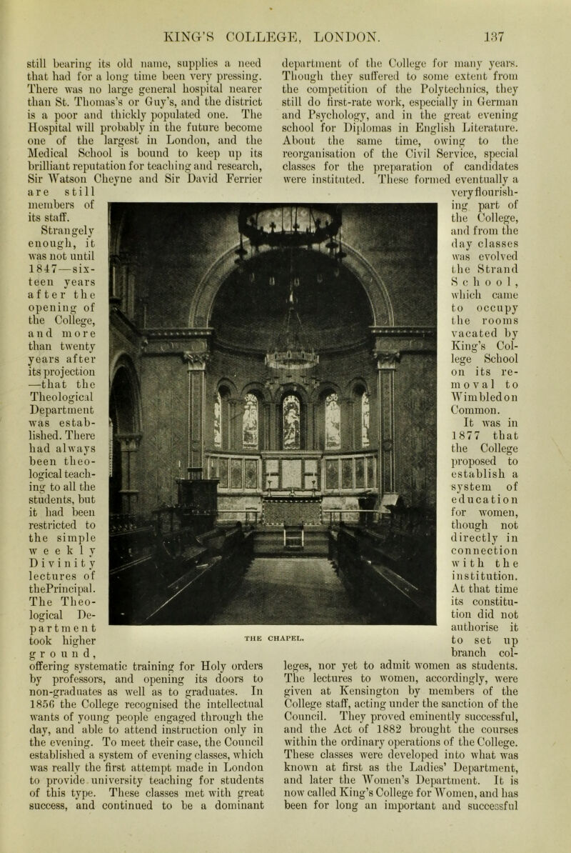 still bearing its old name, supplies a need that had for a long time been very pressing. There was no large general hospital nearer than St. Thomas’s or Guy’s, and the district is a poor and thickly populated one. The Hospital will probably in the future become one of the largest in London, and the Medical School is bound to keep up its brilliant reputation for teaching and research, Sir Watson Clieyne and Sir David Ferrier are still members of its staff. Strangely enough, it was not until 1817—six- teen years after the opening of the College, a nd m ore than twenty years after its projection —that the Theological Department was estab- lished. There had always been theo- logical teach- ing to all the students, but it had been restricted to the simple weekly Divinity lectures of thePrincipal. The Theo- logical De- partment took higher g r o u n d, offering systematic training for Holy orders by professors, and opening its doors to non-graduates as well as to graduates. In 1856 the College recognised the intellectual wants of young people engaged through the day, and able to attend instruction only in the evening. To meet their case, the Council established a system of evening classes, which was really the first attempt made in London to provide university teaching for students of this type. These classes met with great success, and continued to be a dominant THE CHAPEL department of the College for many years. Though they suffered to some extent from the competition of the Polytechnics, they still do first-rate work, especially in German and Psychology, and in the great evening school for Diplomas in English Literature. About the same time, owing to the reorganisation of the Civil Service, special classes for the preparation of candidates were instituted. These formed eventually a very flourish- ing part of the College, and from the day classes was evolved the Strand School, which came to occupy the rooms vacated by King’s Col- lege School on its re- moval to Wimbledon Common. It Avas in 1877 that the College proposed to establish a system of education for women, though not directly in connection with the institution. At that time its constitu- tion did not authorise it to set up branch col- leges, nor yet to admit Avomen as students. The lectures to women, accordingly, Avere given at Kensington by members of the College staff, acting under the sanction of the Council. They proved eminently successful, and the Act of 1882 brought the courses within the ordinary operations of the College. These classes were developed into what was known at first as the Ladies’ Department, and later the Women’s Department. It is now called King’s College for Women, and has been for long an important and successful
