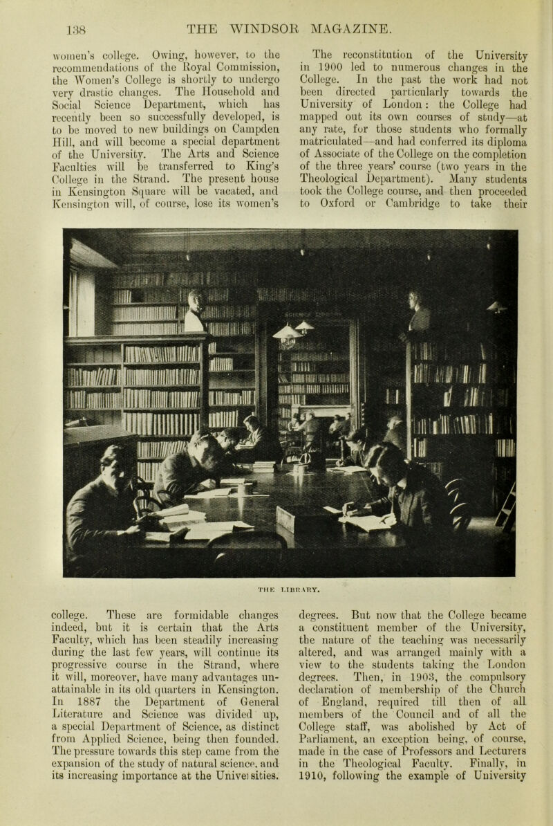 women’s college. Owing, however, to the recommendations of the Royal Commission, the Women’s College is shortly to undergo very drastic changes. The Household and Social Science Department, which has recently been so successfully developed, is to be moved to new buildings on Campden Hill, and will become a special department of the University. The Arts and Science Faculties will be transferred to King’s College in the Strand. The present house in Kensington Square will be vacated, and Kensington will, of course, lose its women’s The reconstitution of the University in 1900 led to numerous changes in the College. In the past the work had not been directed particularly towards the University of London: the College had mapped out its own courses of study—at any rate, for those students who formally matriculated—and had conferred its diploma of Associate of the College on the completion of the three years’ course (two years in the Theological Department). Many students took the College course, and then proceeded to Oxford or Cambridge to take their THE LIBRARY. college. These are formidable changes indeed, but it is certain that the Arts Faculty, which has been steadily increasing during the last few years, will continue its progressive course in the Strand, where it will, moreover, have many advantages un- attainable in its old quarters in Kensington. In 1887 the Department of General Literature and Science was divided up, a special Department of Science, as distinct from Applied Science, being then founded. The pressure towards this step came from the expansion of the study of natural science, and its increasing importance at the Univei sities. degrees. But now that the College became a constituent member of the University, the nature of the teaching was necessarily altered, and was arranged mainly with a view to the students taking the London degrees. Then, in 1903, the compulsory declaration of membership of the Church of England, required till then of all members of the Council and of all the College staff, was abolished by Act of Parliament, an exception being, of course, made in the case of Professors and Lecturers in the Theological Faculty. Finally, in 1910, following the example of University