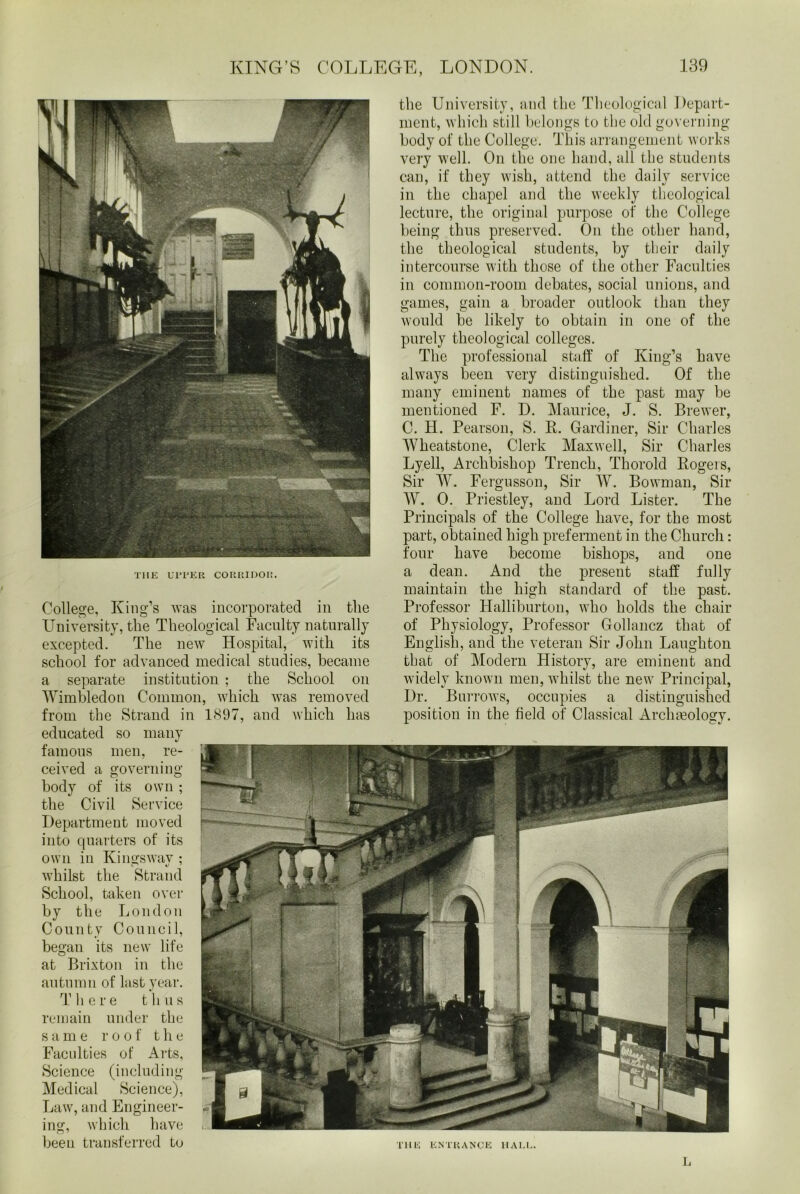 the University, and the Theological Depart- ment, which still belongs to the old governing body of the College. This arrangement works very well. On the one hand, all the students can, if they wish, attend the daily service in the chapel and the weekly theological lecture, the original purpose of the College being thus preserved. On the other hand, the theological students, by their daily intercourse with those of the other Faculties in common-room debates, social unions, and games, gain a broader outlook than they would be likely to obtain in one of the purely theological colleges. The professional staff of King’s have always been very distinguished. Of the many eminent names of the past may be mentioned F. D. Maurice, J. S. Brewer, C. H. Pearson, S. R. Gardiner, Sir Charles Wheatstone, Clerk Maxwell, Sir Charles Lyell, Archbishop Trench, Thorold Rogers, Sir W. Fergusson, Sir W. Bowman, Sir W. 0. Priestley, and Lord Lister. The Principals of the College have, for the most part, obtained high preferment in the Church: four have become bishops, and one a dean. And the present staff fully maintain the high standard of the past. Professor Halliburton, who holds the chair of Physiology, Professor Gollancz that of English, and the veteran Sir John Laughton that of Modern History, are eminent and widely known men, whilst the new Principal, Dr. Burrows, occupies a distinguished position in the field of Classical Archmologv. ’ll IK ENTRANCE HAUL. THE UPPER CORRIDOR. College, King’s was incorporated in the University, the Theological Faculty naturally excepted. The new Hospital, with its school for advanced medical studies, became a separate institution ; the School on Wimbledon Common, which was removed from the Strand in 1897, and which has educated so many famous men, re- ceived a governing body of its own ; the Civil Service Department moved into quarters of its own in Kings wav ; whilst the Strand School, taken over by the London County Council, began its new life at Brixton in the autumn of last year. T here thus remain under the s a m e roof the Faculties of Arts, Science (including Medical Science), Law, and Engineer- ing, which have been transferred to