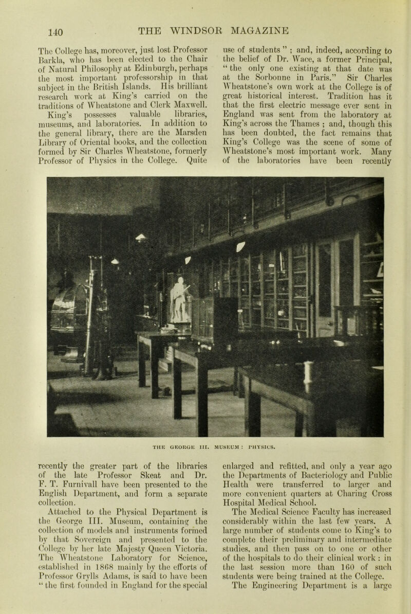 The College has, moreover, just lost Professor Barkla, who has been elected to the Chair of Natural Philosophy at Edinburgh, perhaps the most important professorship in that subject in the British Islands. His brilliant research work at King’s carried on the traditions of Wheatstone and Clerk Maxwell. King’s possesses valuable libraries, museums, and laboratories. In addition to the general library, there are the Marsden Library of Oriental books, and the collection formed by Sir Charles Wheatstone, formerly Professor of Physics in the College. Quite use of students ” ; and, indeed, according to the belief of Dr. Wace, a former Principal, “the only one existing at that date was at the Sorbonne in Paris.” Sir Charles Wheatstone’s own work at the College is of great historical interest. Tradition has it that the first electric message ever sent in England was sent from the laboratory at King’s across the Thames ; and, though this has been doubted, the fact remains that King’s College was the scene of some of Wheatstone’s most important work. Many of the laboratories have been recently TIIE GEORGE III. MUSEUM : PHYSICS. recently the greater part of the libraries of the late Professor Skeat and Dr. F. T. Furnivall have been presented to the English Department, and form a separate collection. Attached to the Physical Department is the George III. Museum, containing the collection of models and instruments formed by that Sovereign and presented to the College by her late Majesty Queen Victoria. The Wheatstone Laboratory for Science, established in 1868 mainly by the efforts of Professor Grylls Adams, is said to have been “ the first founded in England for the special enlarged and refitted, and only a year ago the Departments of Bacteriology and Public Health were transferred to larger and more convenient quarters at Charing Cross Hospital Medical School. The Medical Science Faculty has increased considerably within the last few years. A large number of students come to King’s to complete their preliminary and intermediate studies, and then pass on to one or other of the hospitals to do their clinical work : in the last session more than 160 of such students were being trained at the College. The Engineering Department is a large