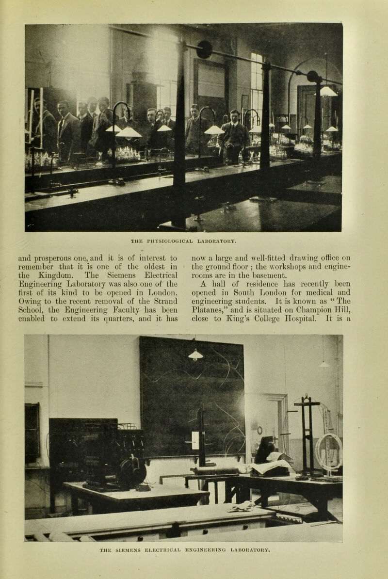 THE PHYSIOLOGICAL LABORATORY. and prosperous one, and it is of interest to remember that it is one of the oldest in the Kingdom. The Siemens Electrical Engineering Laboratory was also one of the hist of its kind to be opened in London. Owing to the recent removal of the Strand School, the Engineering Faculty has been enabled to extend its quarters, and it has now a large and well-fitted drawing office on the ground floor ; the workshops and engine- rooms are in the basement. A hall of residence has recently been opened in South London for medical and engineering students. It is known as “The Platanes,” and is situated on Champion Hill, close to King’s College Hospital. It is a THE SIEMENS ELECTRICAL ENGINEERING LABORATORY