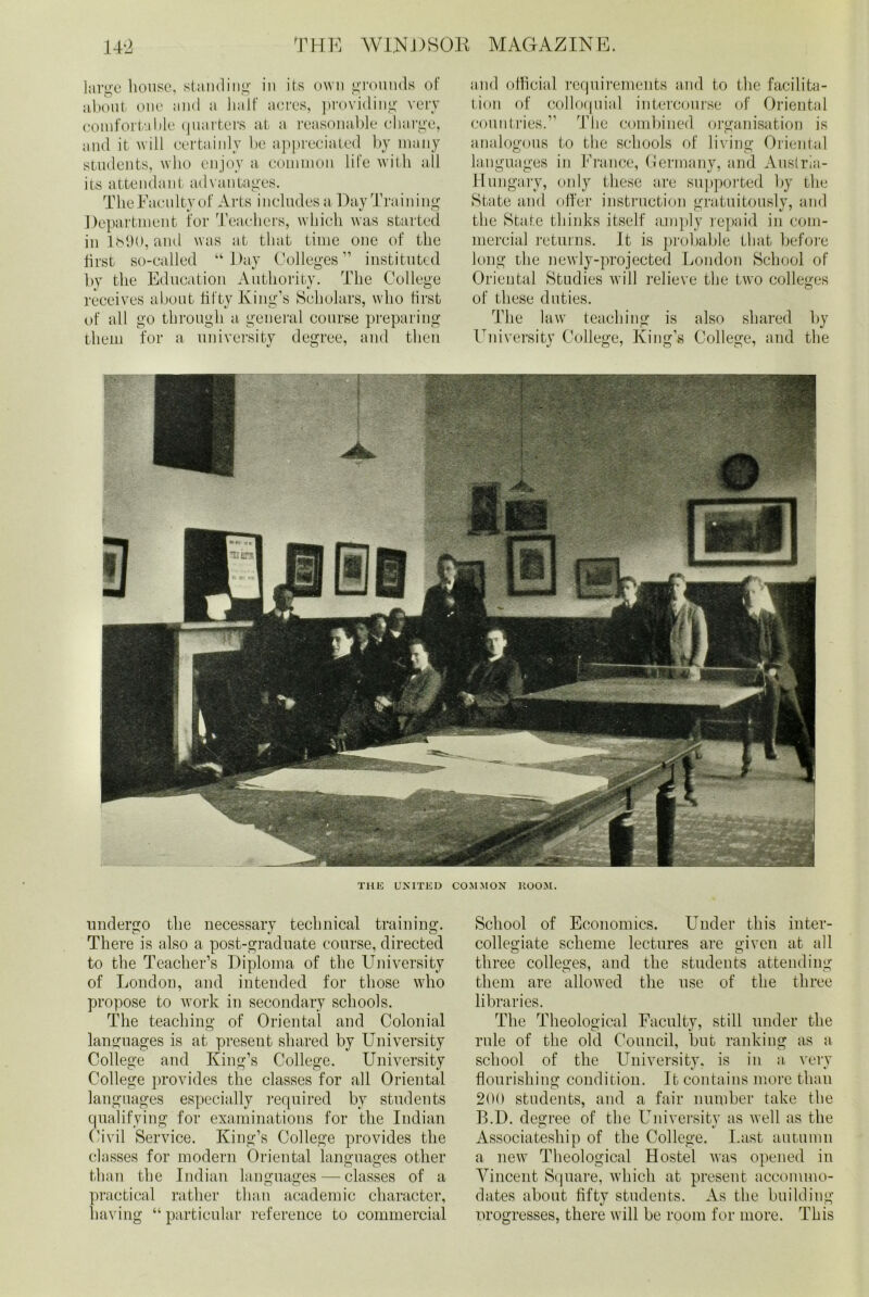 large house, standing in its own grounds of about one and a half aores, providing very comfortable quarters at a reasonable charge, and it will certainly be appreciated by many students, who enjoy a common life with all its attendant advantages. The Faculty of Arts includes a Day Training Dej jartment for Teachers, which was started in lb90, and was at that time one of the first so-called “Day Colleges” instituted by the Education Authority. The College receives about fifty King’s Scholars, who first of all go through a general course preparing them for a university degree, and then and official requirements and to the facilita- tion of colloquial intercourse of Oriental countries.” The combined organisation is analogous to the schools of living Oriental languages in France, Germany, and Austria- Hungary, only these are supported by the State and offer instruction gratuitously, and the State thinks itself amply repaid in com- mercial returns. It is probable that before long the newly-projected London School of Oriental Studies will relieve the two colleges of these duties. The law teaching is also shared by University College, King’s College, and the THE UNITED COMMON KOOM. undergo the necessary technical training. There is also a post-graduate course, directed to the Teacher’s Diploma of the University of London, and intended for those who propose to work in secondary schools. The teaching of Oriental and Colonial languages is at present shared by University College and King’s College. University College provides the classes for all Oriental languages especially required by students qualifying for examinations for the Indian Civil Service. King’s College provides the classes for modern Oriental languages other than the Indian languages — classes of a practical rather than academic character, having “ particular reference to commercial School of Economics. Under this inter- collegiate scheme lectures are given at all three colleges, and the students attending them are allowed the use of the three libraries. The Theological Faculty, still under the rule of the old Council, but ranking as a school of the University, is in a very flourishing condition. It contains more than 200 students, and a fair number take the B.D. degree of the University as well as the Associateship of the College. Last autumn a new Theological Hostel was opened in Vincent Square, which at present accommo- dates about fifty students. As the building nrogresses, there will be room for more. This