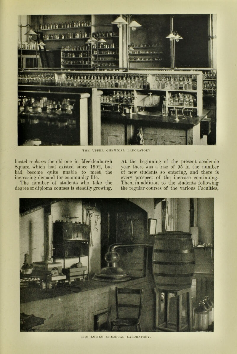 THE UPPER CHEMICAL LABORATORY. hostel replaces the old one in Mecklenburgh Square, which had existed since 1902, bnt had become quite unable to meet the increasing demand for community life. The number of students who take the degree or diploma courses is steadily growing. At the beginning of the present academic year there was a rise of 95 in the number of new students so entering, and there is every prospect of the increase continuing. Then, in addition to the students following the regular courses of the various Faculties, THE LOWER CHEMICAL LABORATORY.