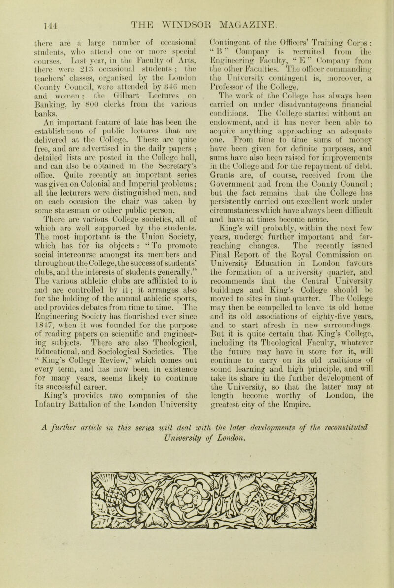 there are a large number of occasional students, who attend one or more special courses. Last year, in the Faculty of Arts, there were 213 occasional students; the teachers’ classes, organised by the London County Council, were attended by 34G men and women; the Gilbart Lectures on Banking, by 800 clerks from the various banks. An important feature of late has been the establishment of public lectures that are delivered at the College. These are quite free, and are advertised in the daily papers ; detailed lists are posted in the College hall, and can also be obtained in the Secretary’s office. Quite recently an important series was given on Colonial and Imperial problems; all the lecturers were distinguished men, and on each occasion the chair was taken by some statesman or other public person. There are various College societies, all of which are well supported by the students. The most important is the Union Society, which has for its objects: “To promote social intercourse amongst its members and throughout the College, the success of students’ clubs, and the interests of students generally.” The various athletic clubs are affiliated to it and are controlled by it ; it arranges also for the holding of the annual athletic sports, and provides debates from time to time. The Engineering Society has flourished ever since 1847, when it was founded for the purpose of reading papers on scientific and engineer- ing subjects. There are also Theological, Educational, and Sociological Societies. The “ King’s College Review,” which comes out every term, and has now been in existence for many years, seems likely to continue its successful career. King’s provides two companies of the Infantry Battalion of the London University Contingent of the Officers’ Training Corps: “ B ” Company is recruited from the Engineering Faculty, “E” Company from the other Faculties. The officer commanding the University contingent is, moreover, a Professor of the College. The work of the College has always been carried on under disadvantageous financial conditions. The College started without an endowment, and it has never been able to acquire anything approaching an adequate one. From time to time sums of money have been given for definite purposes, and sums have also been raised for improvements in the College and for the repayment of debt. Grants are, of course, received from the Government and from the County Council; but the fact remains that the College has persistently carried out excellent work under circumstances which have always been difficult and have at times become acute. King’s will probably, within the next few years, undergo further important and far- reaching changes. The recently issued Final Report of the Royal Commission on University Education in London favours the formation of a university quarter, and recommends that the Central University buildings and King’s College should be moved to sites in that quarter. The College may then be compelled to leave its old home and its old associations of eiglitv-five vears, and to start afresh in new surroundings. But it is quite certain that King’s College, including its Theological Faculty, whatever the future may have in store for it, will continue to carry on its old traditions of sound learning and high principle, and will take its share in the further development of the University, so that the latter may at length become worthy of London, the greatest city of the Empire. A further article in this series will deal with the later developments of the reconstituted University of London.