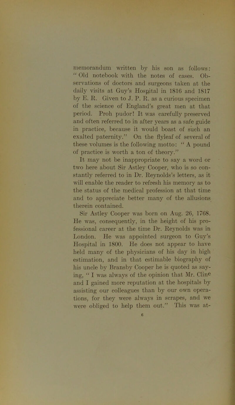 memorandum written by his son as follows; “ Old notebook with the notes of cases. Ob- servations of doctors and surgeons taken at the daily visits at Guy’s Hospital in 1816 and 1817 by E. R. Given to J. P. R. as a curious specimen of the science of England’s great men at that period. Proh pudor! It was carefully preserved and often referred to in after years as a safe guide in practice, because it would boast of siich an exalted paternity.” On the flyleaf of several of these volumes is the following motto: '' A pound of practice is worth a ton of theory.” It may not be inappropriate to say a word or two here about Sir Astley Cooper, who is so con- stantly referred to in Dr. Reynolds’s letters, as it will enable the reader to refresh his memory as to the status of the medical profession at that time and to appreciate better many of the allusions therein contained. Sir Astley Cooper was born on Aug. 26, 1768. He was, consequently, in the height of his pro- fessional career at the time Dr. Rejmolds was in London. He was appointed surgeon to Guy’s Hospital in 1800. He does not appear to have held many of the physicians of his day in high estimation, and in that estimable biography of his uncle by Bransby Cooper he is quoted as say- ing, '' I was always of the opinion that Mr. Cline and I gained more reputation at the hospitals by assisting our colleagues than by our own opera- tions, for they were always in scrapes, and we were obliged to help them out.” This was at-