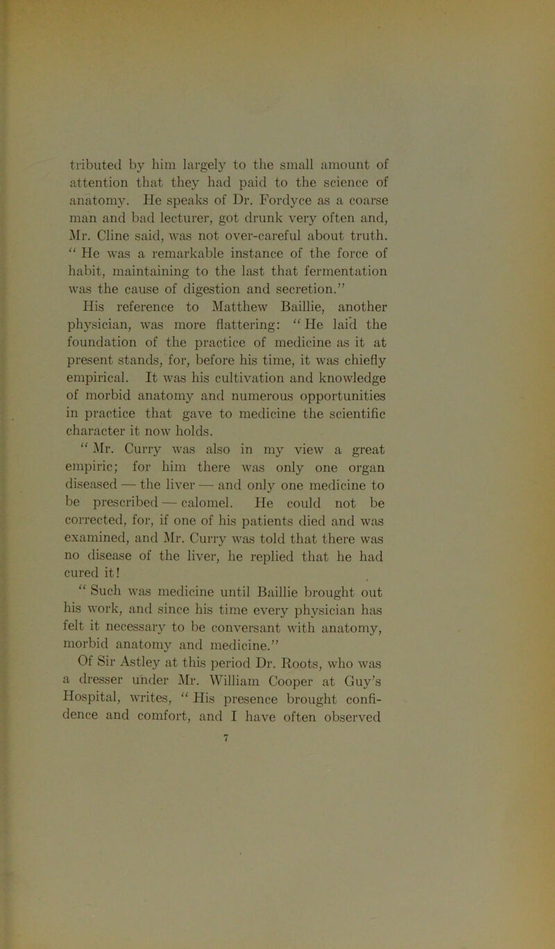 tributecl by him largely to the small amount of attention that they had paid to the science of anatomy. He speaks of Dr. Fordyce as a coarse man and bad lecturer, got drunk very often and, Mr. Cline said, was not over-careful about truth. “ He was a remarkable instance of the force of habit, maintaining to the last that fermentation was the cause of digestion and secretion.” His reference to Matthew Baillie, another physician, was more flattering: “ He laid the foundation of the practice of medicine as it at present stands, for, before his time, it was chiefly empirical. It was his cultivation and knowledge of morbid anatomy and numerous opportunities in practice that gave to medicine the scientific character it now holds. “ j\Ir. Curry was also in my view a great empiric; for him there was only one organ diseased — the liver — and only one medicine to be prescribed — calomel. He could not be corrected, for, if one of his patients died and was examined, and Mr. Curry was told that there was no disease of the liver, he replied that he had cured it! “ Such was medicine until Baillie brought out his work, and since his time every physician has felt it necessary to be conversant with anatomy, morbid anatomy and medicine.” Of Sir Astley at this period Dr. Roots, who was a dresser under Mr. William Cooper at Guy’s Hospital, writes, “ His presence brought confi- dence and comfort, and I have often observed