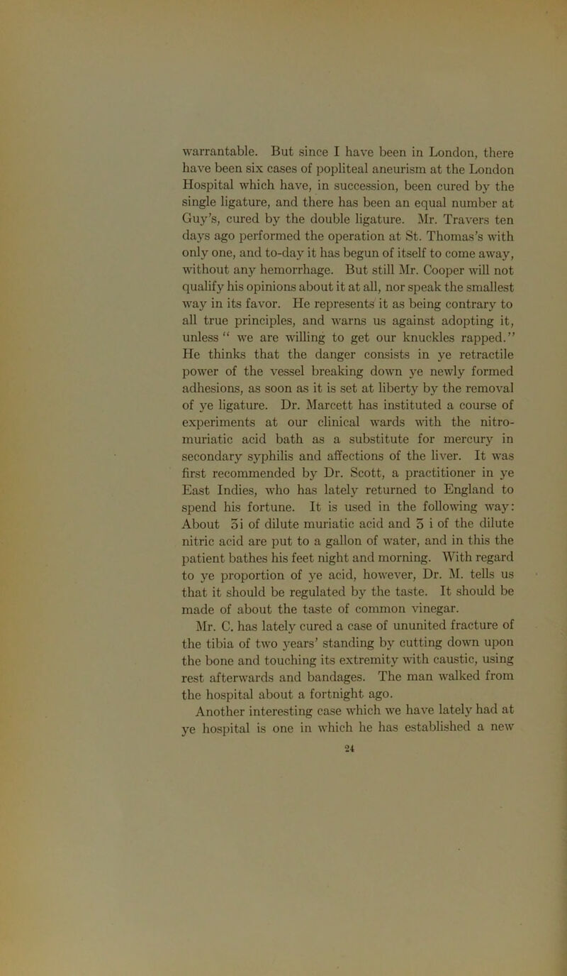 warrantable. But since I have been in London, there have been six cases of popliteal aneurism at the London Hospital which have, in succe.ssion, been cured by the single ligature, and there has been an equal number at Guy’s, cured by the double ligature. Mr. Travers ten days ago performed the operation at St. Thomas’s with only one, and to-day it has begun of itself to come away, without any hemorrhage. But still Mr. Cooper will not qualify his opinions about it at all, nor speak the smallest way in its favor. He represents it as being contrary to all true principles, and warns us against adopting it, unless we are willing to get our knuckles rapped.” He thinks that the danger consists in ye retractile power of the vessel breaking down ye newly formed adhesions, as soon as it is set at liberty by the removal of ye ligature. Dr. Marcett has instituted a course of experiments at our clinical wards with the nitro- muriatic acid bath as a substitute for mercury in secondary syphilis and affections of the liver. It was first recommended by Dr. Scott, a practitioner in ye East Indies, who has lately returned to England to spend his fortune. It is used in the following way; About oi of dilute muriatic acid and 5 i of the dilute nitric acid are put to a gallon of water, and in this the patient bathes his feet night and morning. With regard to ye proportion of ye acid, however, Dr. M. tells us that it should be regulated by the taste. It should be made of about the taste of common vinegar. Mr. C. has lately cured a case of ununited fracture of the tibia of two years’ standing by cutting down upon the bone and touching its extremity with caustic, using rest afterwards and bandages. The man walked from the hospital about a fortnight ago. Another interesting case which w'e have lately had at ye hospital is one in which he has established a new