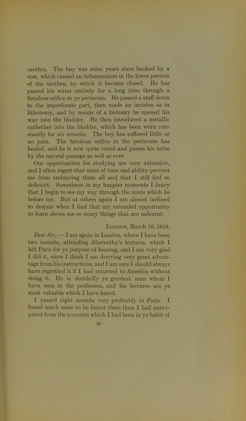 urethra. The boy was some years since hooked by a cow, which caused an inflammation in the lower portion of the urethra, by which it became closed. He has passed his water entirely for a long time through a fistulous orifice in ye perineum. He passed a staff down to the imperforate part, then made an incision as in lithotomy, and by means of a bistoury he opened his way into the bladder. He then introduced a metallic cathether into the bladder, which has been worn con- stantly for six months. The boy has suffered little or no pain. The fistulous orifice in the perineum has healed, and he is now quite cured and passes his urine by the natural passage as well as ever. Our opportunities for studying are very extensive, and I often regret that want of time and ability prevent me from embracing them all and that I still feel so deficient. Sometimes in my happier moments I fancy that I begin to see my way through the mists which lie before me. But at others again I am almost inchned to despair when I find that my extended opportunity to learn shows me so many things that are unlearnt. London, March 10,1818. Dear Sir, — I am again in London, where I have been two months, attending Abernethy’s lectures, which I left Paris for ye purpose of hearing, and I am very glad I did it, since I think I am deriving very great advan- tage from his instructions, and I am sure I should always have regretted it if I had returned to America without doing it. He is decidedly ye greatest man whom I have seen in the profession, and his lectures are ye most valuable which I have heard. I passed eight months very profitably in Paris. I found much more to be learnt there than I had antici- pated from the accounts which I had been in ye habit of