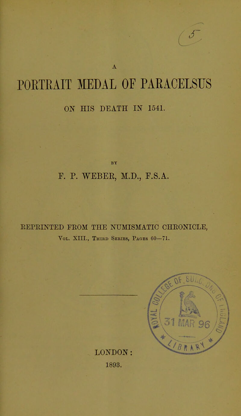 A PORTRAIT MEDAL OF PARACELSUS ON HIS DEATH IN 1541. BY F. P. WEBEK, M.D., F.S.A. EEPRINTED FEOM THE NUMISMATIC CHEONICLE, Vol. XIII., Third Series, Paoes 60—71.