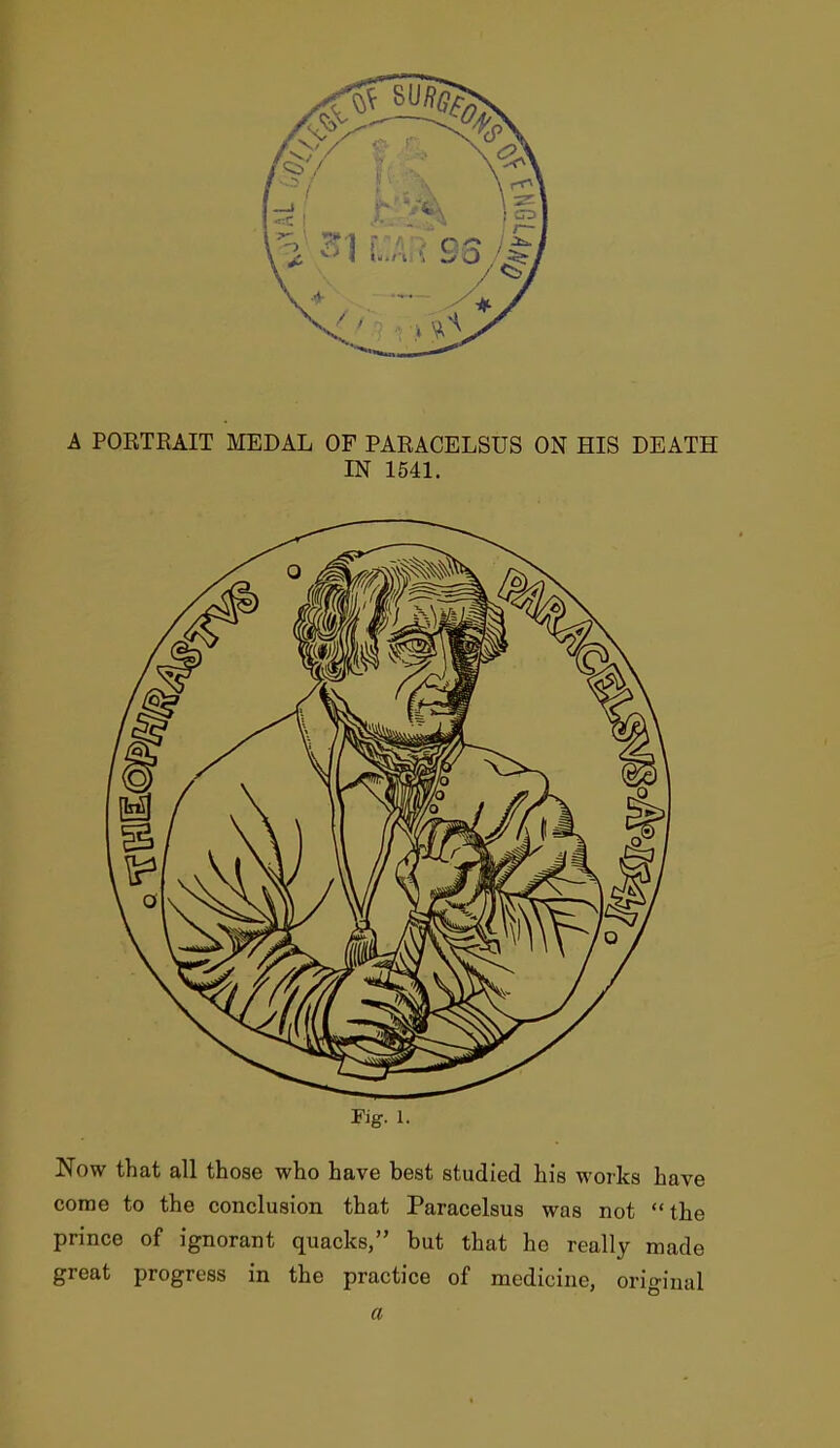 A PORTRAIT MEDAL OF PARACELSUS ON HIS DEATH IN 1541. Fig. 1. Now that all those who have best studied his works have come to the conclusion that Paracelsus was not the prince of ignorant quacks, but that he really made great progress in the practice of medicine, original a