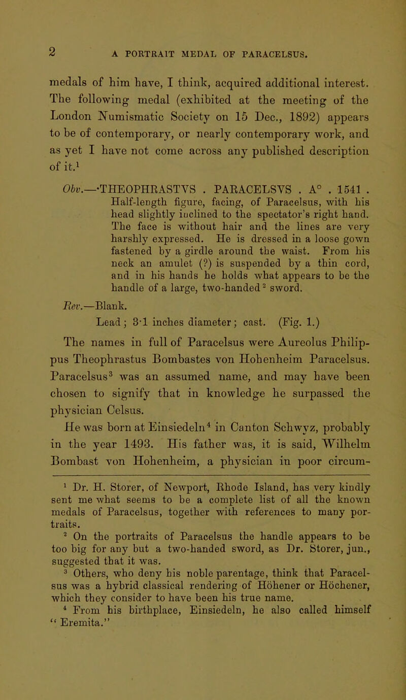 medals of him have, I think, acquired additional interest. The following medal (exhibited at the meeting of the London Numismatic Society on 15 Dec, 1892) appears to be of contemporary, or nearly contemporary work, and as yet I have not come across any published description of it.1 Obv.—•THEOPHRASTVS . PARACELSVS . A0 . 1541 . Half-length figure, facing, of Paracelsus, with bis head slightly iuclined to the spectator's right hand. The face is without hair and the lines are very harshly expressed. He is dressed in a loose gown fastened by a girdle around the waist. From his neck an amulet (?) is suspended by a thin cord, and in his hands he holds what appears to be the handle of a large, two-handed2 sword. Rev.—Blank. Lead; 3-1 inches diameter; cast. (Fig. 1.) The names in full of Paracelsus were Aureolus Philip- pus Theophrastus Bombastes von Hohenheim Paracelsus. Paracelsus3 was an assumed name, and may have been chosen to signify that in knowledge he surpassed the physician Celsus. He was born at Einsiedeln4 in Canton Schwyz, probably in the year 1493. His father was, it is said, Wilhelm Bombast von Hohenheim, a physician in poor circum- 1 Dr. H. Storer, of Newport, Rhode Island, has very kindly sent me what seems to be a complete list of all the known medals of Paracelsus, together with references to many por- traits. 2 On the portraits of Paracelsus the handle appears to be too big for any but a two-handed sword, as Dr. btorer, jun., suggested that it was. 3 Others, who deny bis noble parentage, think that Paracel- sus was a hybrid classical rendering of Hohener or Hochener, which they consider to have been his true name. 4 From his birthplace, Einsiedeln, he also called himself  Eremite.