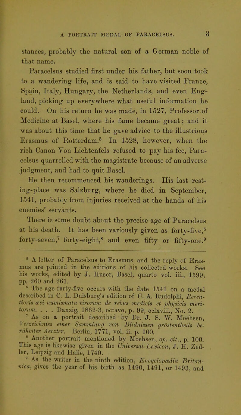 stances, probably tbe natural son of a German noble of that name. Paracelsus studied first under his father, but soon took to a wandering life, and is said to have visited France, Spain, Italy, Hungary, the Netherlands, and even Eng- land, picking up everywhere what useful information he could. On his return he was made, in 1527, Professor of Medicine at Basel, where his fame became great; and it was about this time that he gave advice to the illustrious Erasmus of Rotterdam.5 In 1528, however, when the rich Canon Yon Lichtenfels refused to pay his fee, Para- celsus quarrelled with the magistrate because of an adverse judgment, and had to quit Basel. He then recommenced his wanderings. His last rest- ing-place was Salzburg, where he died in September, 1541, probably from injuries received at the hands of his enemies' servants. There is some doubt about the precise age of Paracelsus at his death. It has been variously given as forty-five,6 forty-seven,7 forty-eight,8 and even fifty or fifty-one.9 6 A letter of Paracelsus to Erasmus and the reply of Eras- mus are printed in the editions of his collected works. See his works, edited by J. Huser, Basel, quarto vol. iii., 1599, pp. 260 and 261. 6 The age forty-five occurs with the date 1541 on a medal described in C. L. Duisburg's edition of C. A. Rudolphi, Recen- tioi is aci numismata virorum de rebus medicis et physicis meri- torum. . . . Danzig, 1862-3, octavo, p. 99, eclxviii., No. 2. 1 As on a portrait described by Dr. J. S. W. Moehsen, Verzeichniss einer Sammluvrj von Bildnissen grostentheils be- riihmter Aerzter. Berlin, 1771, vol. ii. p. 100. 8 Another portrait mentioned by Moehsen, op. cit., p. 100. This age is likewise given in the Universal-Lexicon, J. H. Zed- ler, Leipzig and Halle, 1740. 8 As the writer in the ninth edition, Kncyclopmdia Britan- nica, gives the year of his birth as 1490, 1491, or 1493, and