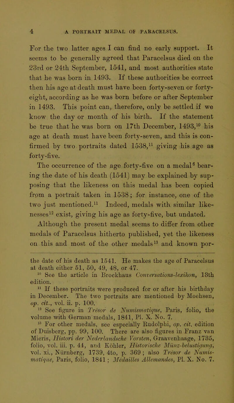 For the two latter ages I can find no early support. It seems to be generally agreed that Paracelsus died on the 23rd or 24th September, 1541, and most authorities state that he was born in 1493. If these authorities be correct then his age at death must have been forty-seven or forty- eight, according as he was born before or after September in 1493. This point can, therefore, only be settled if we know the day or month of his birth. If the statement be true that he was born on 17th December, 1493,10 his age at death must have been forty-seven, and this is con- firmed by two portraits dated 1538,11 giving his age as forty-five. The occurrence of the age forty-five on a medal6 bear- ing the date of his death (1541) may be explained by sup- posing that the likeness on this medal has been copied from a portrait taken in 1538; for instance, one of the two just mentioned.11 Indeed, medals with similar like- nesses12 exist, giving his age as forty-five, but undated. Although the present medal seems to differ from other medals of Paracelsus hitherto published, yet the likeness on this and most of the other medals13 and known por- the date of his death as 1541. He makes the age of Paracelsus at death either 51, 50, 49, 48, or 47. 10 See the article in Brockhaus Comersations-lcxikon, 13th edition. 11 If these portraits were produced for or after his birthday in December. The two portraits are mentioned by Moehsen, op. cit., vol. ii. p. 100. 13 See figure in Tresor de fflumismatique, Paris, folio, the volume with German medals, 1841, PI. X. No. 7. 13 For other medals, see especially Rudolpbi, op. cit. edition of Duisberg, pp. 99, 100. There are also figures in Franz van Mieris, Histori der Nederlandsche Voi'sten, Graavenhaage, 1735, folio, vol. hi. p. 44, and Kohler, Historische Munz-behatuiuvf), vol. xi., Niirnberg, 1739, 4to, p. 369 ; also Tresor de Numis- matique, Paris, folio, 1841; Medailles Allemandes, PI. X. No. 7.