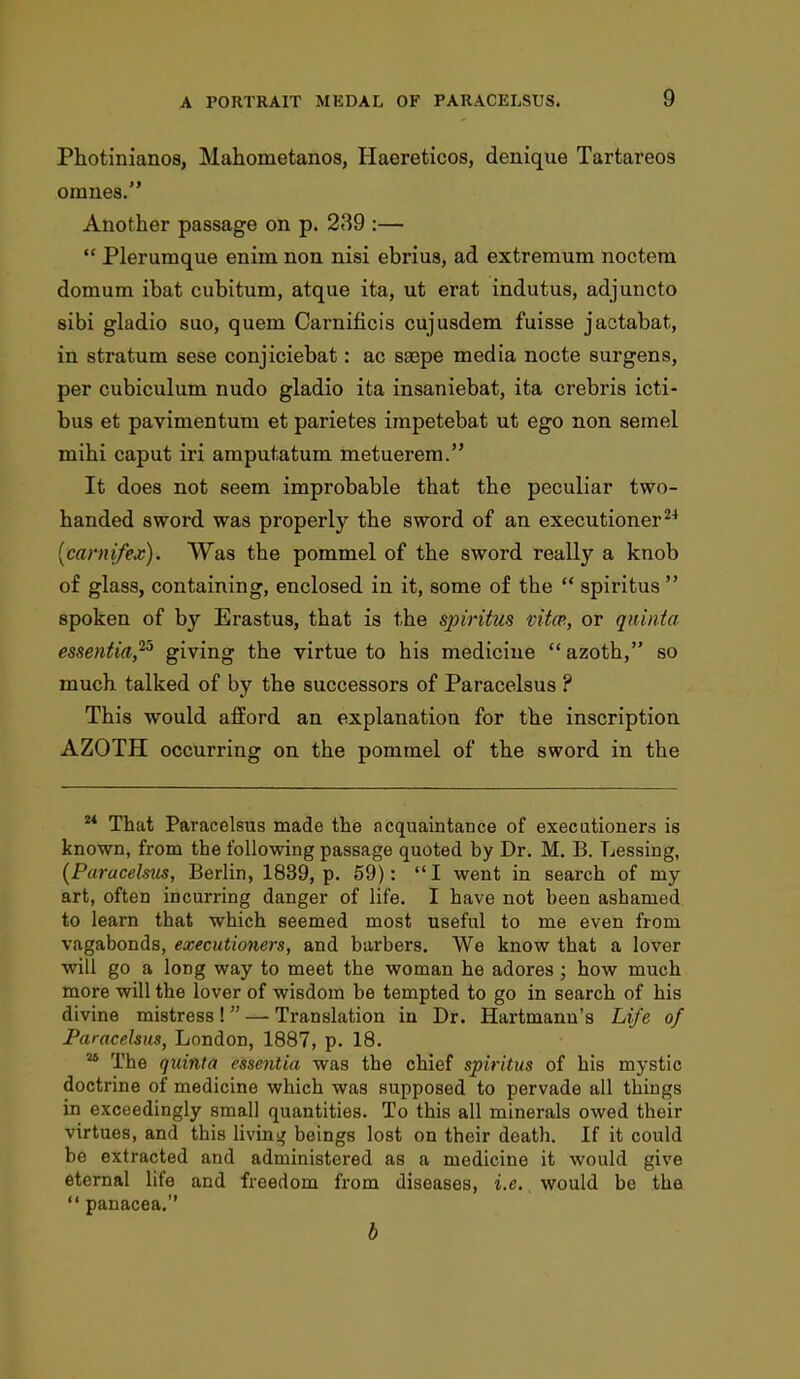 Photinianos, Mahometanos, Haereticos, denique Tartareos omnes. Another passage on p. 289 :—  Plerumque enim non nisi ebrius, ad extremum noctera domum ibat cubitum, atque ita, ut erat indutus, adjuncto sibi gladio suo, quern Caimificis cujusdem fuisse jactabat, in stratum sese conjiciebat: ac ssepe media nocte surgens, per cubiculum nudo gladio ita insaniebat, ita crebris icti- bus et pavimentum et parietes impetebat ut ego non semel mihi caput iri amputatum metuerem. It does not seem improbable that the peculiar two- handed sword was properly the sword of an executioner24 (carnifex). Was the pommel of the sword really a knob of glass, containing, enclosed in it, some of the  spiritus  spoken of by Erastus, that is the spiritus vita, or quinta essentia,25 giving the virtue to his medicine  azoth, so much talked of by the successors of Paracelsus ? This would afford an explanation for the inscription AZOTH occurring on the pommel of the sword in the u That Paracelsus made the acquaintance of executioners is known, from the following passage quoted by Dr. M. B. Lessing, (Paracelsus, Berlin, 1839, p. 59): I went in search of my art, often incurring danger of life. I have not been ashamed to learn that which seemed most useful to me even from vagabonds, executioners, and barbers. We know that a lover will go a long way to meet the woman he adores; how much more will the lover of wisdom be tempted to go in search of his divine mistress !  — Translation in Dr. Hartmann's Life of Paracelsus, London, 1887, p. 18. 48 The quinta essentia was the chief spiritus of his mystic doctrine of medicine which was supposed to pervade all things in exceedingly small quantities. To this all minerals owed their virtues, and this living beings lost on their death. If it could be extracted and administered as a medicine it would give eternal life and freedom from diseases, i.e. would be the  panacea. b