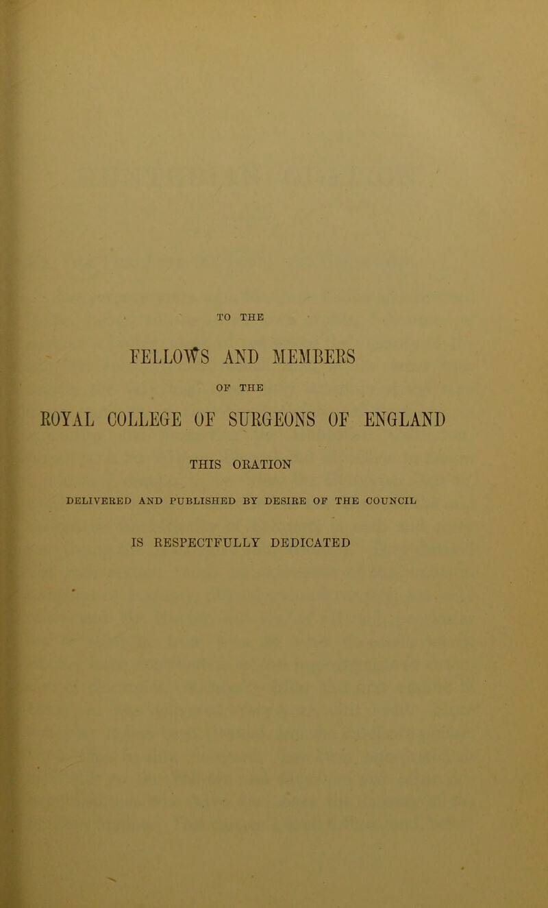 TO THE FELLOWS AND MEMBERS OF THE ROYAL COLLEGE OF SURGEONS OF ENGLAND THIS ORATION DELIVERED AND PUBLISHED BY DESIRE OF THE COUNCIL IS RESPECTFULLY DEDICATED