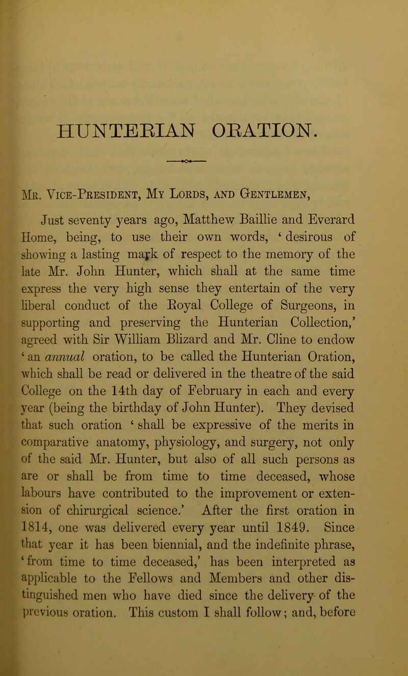 Mr. Vice-President, My Lords, and Gentlemen, Just seventy years ago, Matthew Baillie and Everard Home, being, to use their own words, ‘ desirous of showing a lasting majk of respect to the memory of the late Mr. John Hunter, which shall at the same time express the very high sense they entertain of the very liberal conduct of the Eoyal College of Surgeons, in supporting and preserving the Hunterian Collection,’ agreed with Sir William Blizard and Mr. Cline to endow ‘ an annual oration, to be called the Hunterian Oration, which shall be read or delivered in the theatre of the said College on the 14th day of February in each and every year (being the birthday of John Hunter). They devised that such oration ‘ shall be expressive of the merits in comparative anatomy, physiology, and surgery, not only of the said Mr. Hunter, but also of all such persons as are or shall be from time to time deceased, whose labours have contributed to the improvement or exten- sion of chirurgical science.’ After the first oration in 1814, one was delivered every year until 1849. Since that year it has been biennial, and the indefinite phrase, ‘from time to time deceased,’ has been interpreted as applicable to the Fellows and Members and other dis- tinguished men who have died since the delivery of the previous oration. This custom I shall follow; and, before