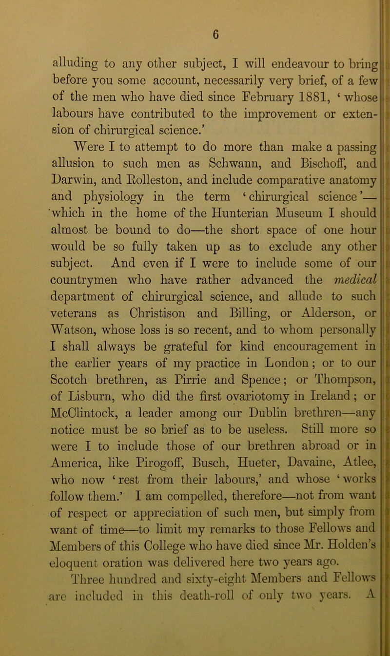 alluding to any other subject, I will endeavour to bring! before you some account, necessarily very brief, of a few of the men who have died since February 1881, ‘ whose labours have contributed to the improvement or exten- sion of chirurgical science.’ Were I to attempt to do more than make a passing allusion to such men as Schwann, and Bischoff, and Darwin, and Bolleston, and include comparative anatomy and physiology in the term ‘ chirurgical science ’— which in the home of the Hunterian Museum I should almost be bound to do—the short space of one hour would be so fully taken up as to exclude any other subject. And even if I were to include some of our countrymen who have rather advanced the medical department of chirurgical science, and allude to such veterans as Christison and Billing, or Alderson, or Watson, whose loss is so recent, and to whom personally I shall always be grateful for kind encouragement in the earlier years of my practice in London; or to our Scotch brethren, as Pirrie and Spence; or Thompson, of Lisburn, who did the first ovariotomy in Ireland; or McClintock, a leader among our Dublin brethren—any notice must be so brief as to be useless. Still more so were I to include those of our brethren abroad or in America, like PirogofF, Busch, Hueter, Davaine, Atlee, who now ‘rest from their labours,’ and whose ‘works follow them.’ I am compelled, therefore—not from want of respect or appreciation of such men, but simply from want of time—to limit my remarks to those Fellows and Members of this College who have died since Mr. Holden’s eloquent oration was delivered here two years ago. Three hundred and sixty-eight Members and Fellows are included in this death-roll of only two years. A ! ill I I