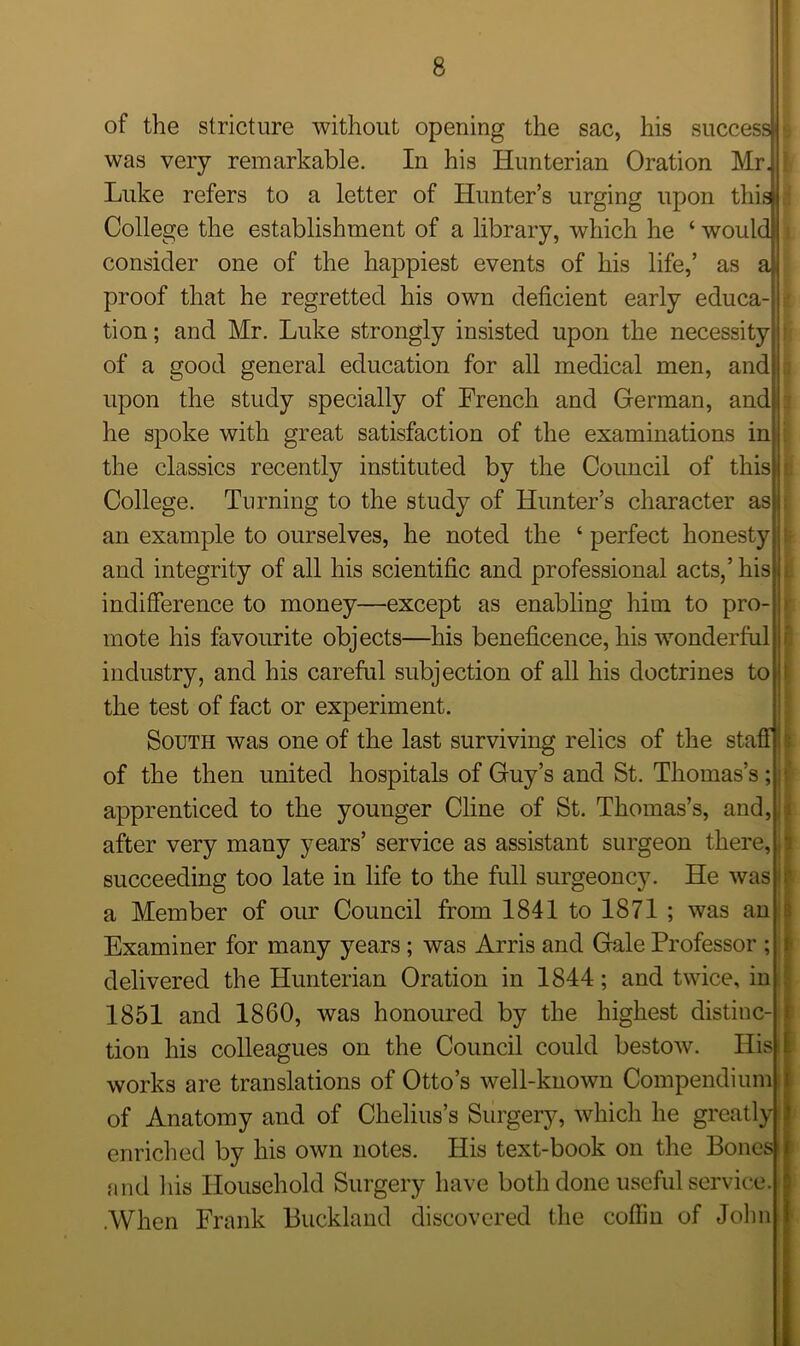 of the stricture without opening the sac, his success was very remarkable. In his Hunterian Oration Mr. Luke refers to a letter of Hunter’s urging upon this College the establishment of a library, which he ‘ would consider one of the happiest events of his life,’ as a proof that he regretted his own deficient early educa- tion ; and Mr. Luke strongly insisted upon the necessity of a good general education for all medical men, and upon the study specially of French and German, and he spoke with great satisfaction of the examinations in the classics recently instituted by the Council of this College. Turning to the study of Hunter’s character as an example to ourselves, he noted the ‘ perfect honesty and integrity of all his scientific and professional acts,’ his indifference to money—except as enabling him to pro- mote his favourite objects—his beneficence, his wonderful industry, and his careful subjection of all his doctrines to the test of fact or experiment. South was one of the last surviving relics of the staff of the then united hospitals of Guy’s and St. Thomas’s; j apprenticed to the younger Cline of St. Thomas’s, and, after very many years’ service as assistant surgeon there, succeeding too late in life to the full surgeoncy. He was i a Member of our Council from 1841 to 1871 ; was an Examiner for many years; was Arris and Gale Professor ; delivered the Hunterian Oration in 1844; and twice, in 1851 and 1860, was honoured by the highest distinc-i tion his colleagues on the Council could bestow. His i works are translations of Otto’s well-known Compendium of Anatomy and of Chelius’s Surgery, which he greatly enriched by his own notes. His text-book on the Bones and his Household Surgery have both done useful service. .When Frank Buckland discovered the coffin of John * t 8