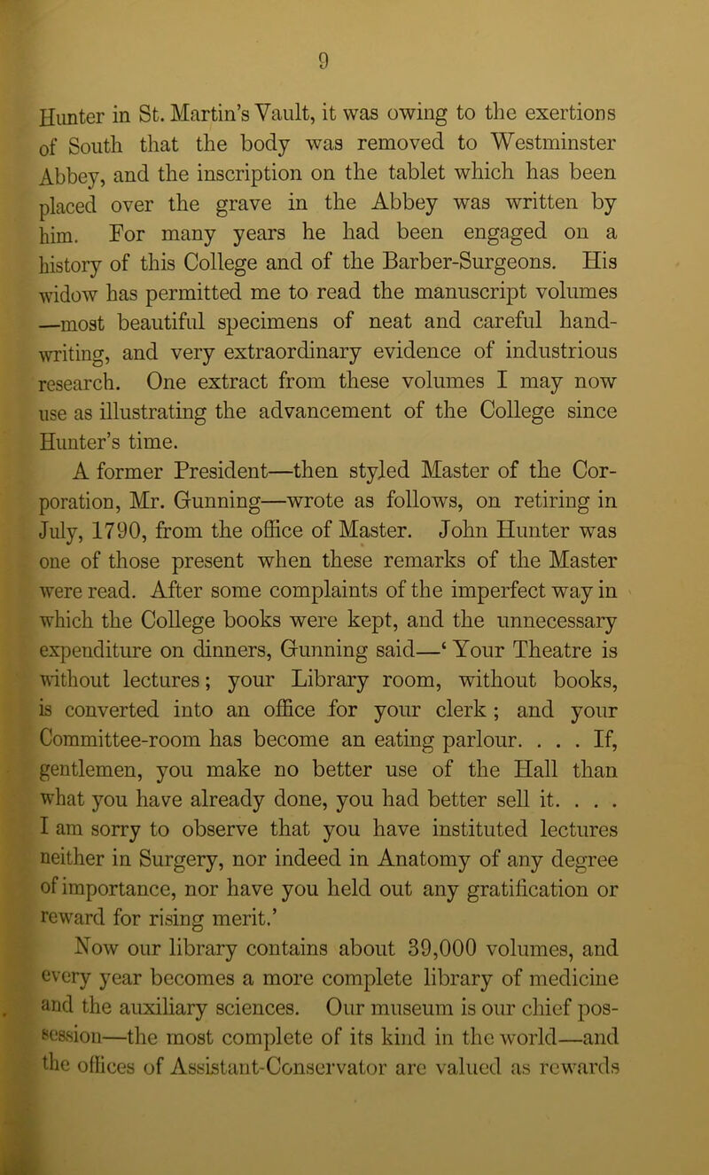 Hunter in St. Martin’s Vault, it was owing to the exertions of South that the body was removed to Westminster Abbey, and the inscription on the tablet which has been placed over the grave in the Abbey was written by him. For many years he had been engaged on a history of this College and of the Barber-Surgeons. His widow has permitted me to read the manuscript volumes —most beautiful specimens of neat and careful hand- writing, and very extraordinary evidence of industrious research. One extract from these volumes I may now use as illustrating the advancement of the College since Hunter’s time. A former President—then styled Master of the Cor- poration, Mr. Gunning—wrote as follows, on retiring in July, 1790, from the office of Master. John Hunter was one of those present when these remarks of the Master were read. After some complaints of the imperfect way in which the College books were kept, and the unnecessary expenditure on dinners, Gunning said—‘ Your Theatre is ■without lectures; your Library room, without books, is converted into an office for your clerk ; and your Committee-room has become an eating parlour. ... If, gentlemen, you make no better use of the Hall than what you have already done, you had better sell it. . . . I am sorry to observe that you have instituted lectures neither in Surgery, nor indeed in Anatomy of any degree of importance, nor have you held out any gratification or reward for rising merit.’ Now our library contains about 39,000 volumes, and every year becomes a more complete library of medicine and the auxiliary sciences. Our museum is our chief pos- session—the most complete of its kind in the world—and : the offices of Assistant-Conservator are valued as rewards