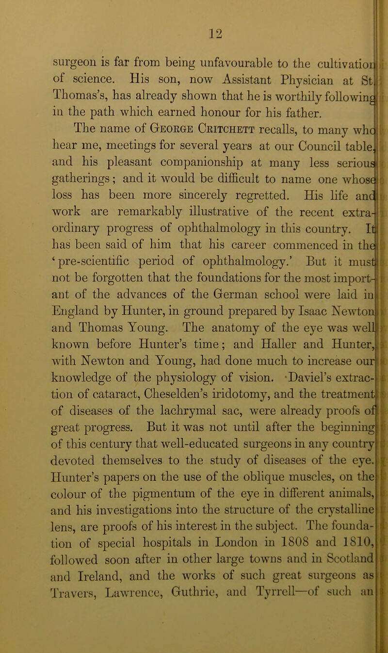 surgeon is far from being unfavourable to the cultivation of science. His son, now Assistant Physician at St Thomas’s, has already shown that he is worthily following in the path which earned honour for his father. The name of Geoege Ceitchett recalls, to many whc hear me, meetings for several years at our Council table, and his pleasant companionship at many less serious gatherings; and it would be difficult to name one whose loss has been more sincerely regretted. His life and work are remarkably illustrative of the recent extra- ordinary progress of ophthalmology in this country. Itj has been said of him that his career commenced in the ‘ pre-scientific period of ophthalmology.’ But it must not be forgotten that the foundations for the most import- ant of the advances of the German school were laid in England by Hunter, in ground prepared by Isaac Newton i and Thomas Young. The anatomy of the eye was welb known before Hunter’s time; and Haller and Hunter, with Newton and Young, had done much to increase our knowledge of the physiology of vision. Daviel’s extrac- tion of cataract, Cheselden’s iridotomy, and the treatment | of diseases of the lachrymal sac, were already proofs of great progress. But it was not until after the beginning! of this century that well-educated surgeons in any country devoted themselves to the study of diseases of the eye. Hunter’s papers on the use of the oblique muscles, on the colour of the pigmentum of the eye in different animals, and his investigations into the structure of the crystalline lens, are proofs of his interest in the subject. The founda- tion of special hospitals in London in 1808 and 1810, and Ireland, and the works of such great surgeons as Travers, Lawrence, Guthrie, and Tyrrell—of such an K |i