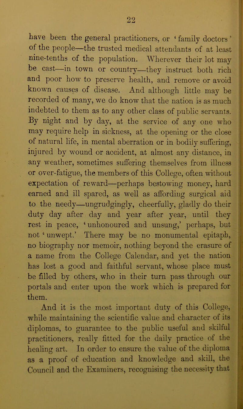 have been the general practitioners, or ‘ family doctors ’ of the people—the trusted medical attendants of at least nine-tenths of the population. Wherever their lot may be cast—in town or country—they instruct both rich and poor how to preserve health, and remove or avoid known causes of disease. And although little may be recorded of many, we do know that the nation is as much indebted to them as to any other class of public servants. By night and by day, at the service of any one who may require help in sickness, at the opening or the close of natural life, in mental aberration or in bodiiy suffering, injured by wound or accident, at almost any distance, in any weather, sometimes suffering themselves from illness or over-fatigue, the members of this College, often without expectation of reward—perhaps bestowing money, hard earned and ill spared, as well as affording surgical aid to the needy—ungrudgingly, cheerfully, gladly do their duty day after day and year after year, until they rest in peace, ‘ unhonoured and unsung,’ perhaps, but not ‘ unwept.’ There may be no monumental epitaph, no biography nor memoir, nothing beyond the erasure of a name from the College Calendar, and yet the nation has lost a good and faithful servant, whose place must be filled by others, who in their turn pass through our portals and enter upon the work which is prepared for them. And it is the most important duty of this College, while maintaining the scientific value and character of its diplomas, to guarantee to the public useful and skilful practitioners, really fitted for the daily practice of the healing art. In order to ensure the value of the diploma as a proof of education and knowledge and skill, the Council and the Examiners, recognising the necessity that