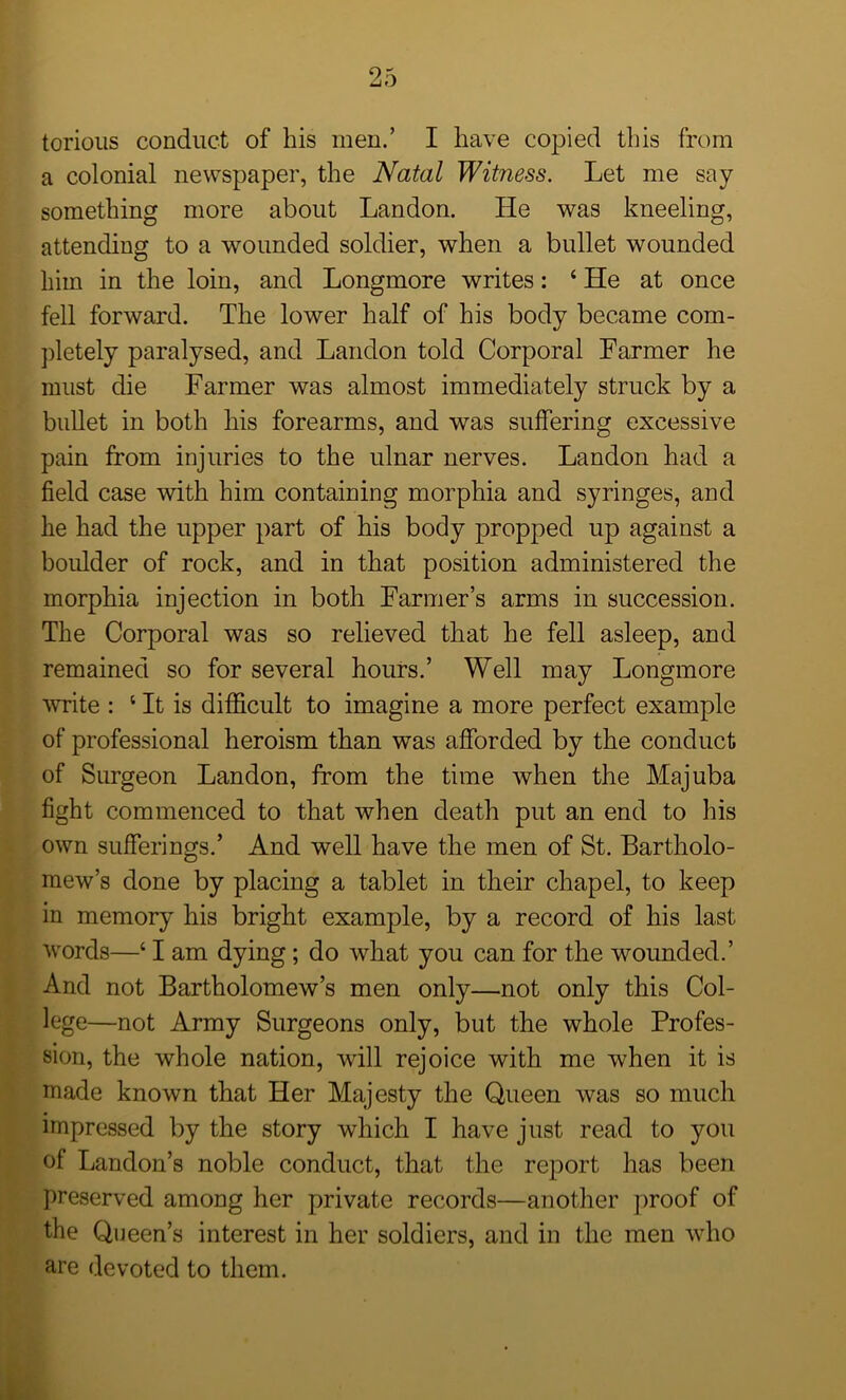 torious conduct of his men.’ I have copied this from a colonial newspaper, the Natal Witness. Let me say something more about Landon. He was kneeling, attending to a wounded soldier, when a bullet wounded him in the loin, and Longmore writes: ‘He at once fell forward. The lower half of his body became com- pletely paralysed, and Landon told Corporal Farmer he must die Farmer was almost immediately struck by a bullet in both his forearms, and was suffering excessive pain from injuries to the ulnar nerves. Landon had a field case with him containing morphia and syringes, and he had the upper part of his body propped up against a boulder of rock, and in that position administered the morphia injection in both Farmer’s arms in succession. The Corporal was so relieved that he fell asleep, and remained so for several hours.’ Well may Longmore mite : 1 It is difficult to imagine a more perfect example of professional heroism than was afforded by the conduct of Surgeon Landon, from the time when the Majuba fight commenced to that when death put an end to his own sufferings.’ And well have the men of St. Bartholo- mew’s done by placing a tablet in their chapel, to keep in memory his bright example, by a record of his last words—‘ I am dying; do what you can for the wounded.’ And not Bartholomew’s men only—not only this Col- lege—not Army Surgeons only, but the whole Profes- sion, the whole nation, will rejoice with me when it is made known that Her Majesty the Queen was so much impressed by the story which I have just read to you of Landon’s noble conduct, that the report has been preserved among her private records—another proof of the Queen’s interest in her soldiers, and in the men who are devoted to them.