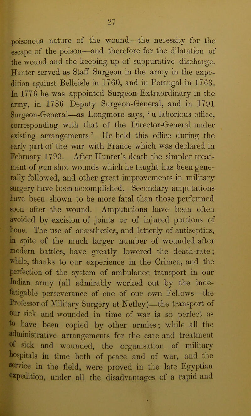 poisonous nature of the wound—the necessity for the escape of the poison—and therefore for the dilatation of the wound and the keeping up of suppurative discharge. Hunter served as Staff Surgeon in the army in the expe- dition against Belleisle in 1760, and in Portugal in 1763. In 1776 he was appointed Surgeon-Extraordinary in the army, in 1786 Deputy Surgeon-General, and in 1791 Surgeon-General—as Longmore says, ‘ a laborious office, corresponding with that of the Director-General under existing arrangements.’ He held this office during the early part of the war with France which was declared in February 1793. After Hunter’s death the simpler treat- ment of gun-shot wounds which he taught has been gene- rally followed, and other great improvements in military surgery have been accomplished. Secondary amputations have been shown to be more fatal than those performed soon after the wound. Amputations have been often avoided by excision of joints or of injured portions of bone. The use of anaesthetics, and latterly of antiseptics, in spite of the much larger number of wounded after modern battles, have greatly lowered the death-rate; while, thanks to our experience in the Crimea, and the perfection of the system of ambulance transport in our Indian army (all admirably worked out by the inde- fatigable perseverance of one of our own Fellows—the Professor of Military Surgery at Hetley)—the transport of our sick and wounded in time of war is so perfect as h> have been copied by other armies; while all the administrative arrangements for the care and treatment of sick and wounded, the organisation of military hospitals in time both of peace and of war, and the service in the held, were proved in the late Egyptian expedition, under all the disadvantages of a rapid and