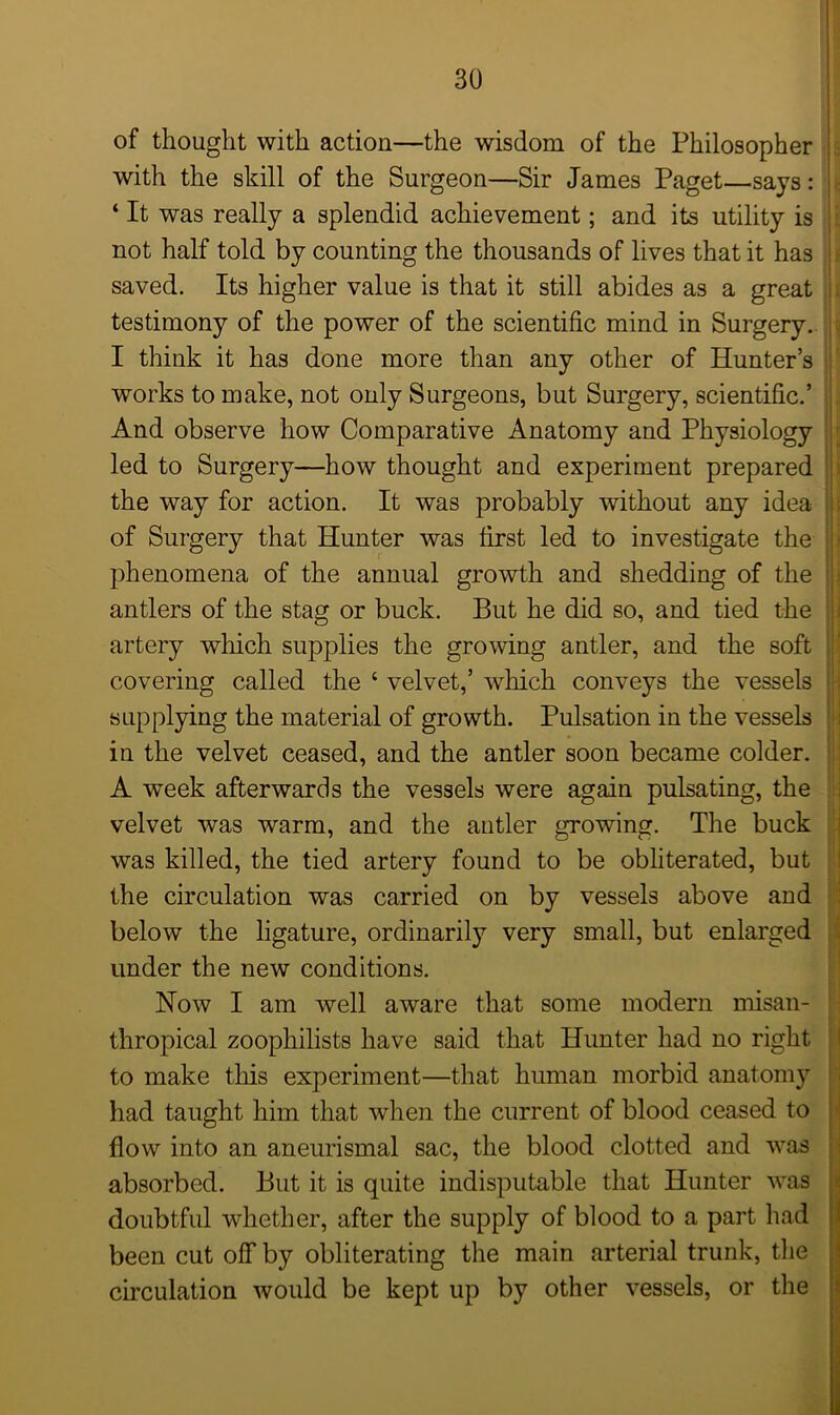 of thought with action—the wisdom of the Philosopher with the skill of the Surgeon—Sir James Paget—says: ‘ It was really a splendid achievement; and its utility is not half told by counting the thousands of lives that it has saved. Its higher value is that it still abides as a great testimony of the power of the scientific mind in Surgery. I think it has done more than any other of Hunter’s works to make, not only Surgeons, but Surgery, scientific.’ And observe how Comparative Anatomy and Physiology led to Surgery—how thought and experiment prepared the way for action. It was probably without any idea of Surgery that Hunter was first led to investigate the phenomena of the annual growth and shedding of the antlers of the stag or buck. But he did so, and tied the artery which supplies the growing antler, and the soft covering called the ‘ velvet,’ which conveys the vessels supplying the material of growth. Pulsation in the vessels in the velvet ceased, and the antler soon became colder. A week afterwards the vessels were again pulsating, the velvet was warm, and the antler growing. The buck was killed, the tied artery found to be obliterated, but the circulation was carried on by vessels above and below the ligature, ordinarily very small, but enlarged under the new conditions. Now I am well aware that some modern misan- thropical zoophilists have said that Hunter had no right to make this experiment—that human morbid anatomy had taught him that when the current of blood ceased to flow into an aneurismal sac, the blood clotted and was absorbed. But it is quite indisputable that Hunter was doubtful whether, after the supply of blood to a part had been cut of! by obliterating the main arterial trunk, the circulation would be kept up by other vessels, or the