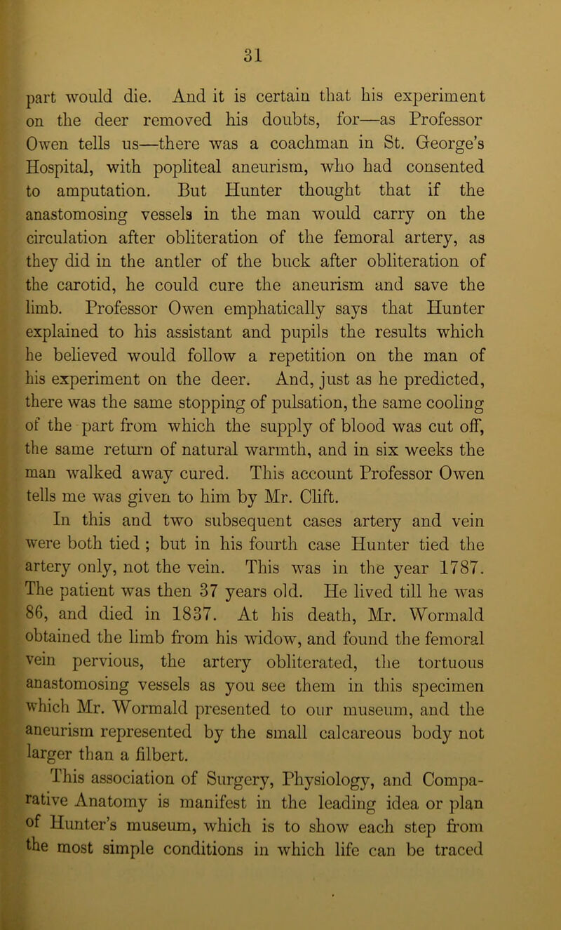 part would die. And it is certain that his experiment on the deer removed his doubts, for—as Professor Owen tells us—there was a coachman in St. George’s Hospital, with popliteal aneurism, who had consented to amputation. But Hunter thought that if the anastomosing vessels in the man would carry on the circulation after obliteration of the femoral artery, as they did in the antler of the buck after obliteration of the carotid, he could cure the aneurism and save the limb. Professor Owen emphatically says that Hunter explained to his assistant and pupils the results which he believed would follow a repetition on the man of his experiment on the deer. And, just as he predicted, there was the same stopping of pulsation, the same cooling of the part from which the supply of blood was cut off, the same return of natural warmth, and in six weeks the man walked away cured. This account Professor Owen tells me was given to him by Mr. Clift. In this and two subsequent cases artery and vein were both tied ; but in his fourth case Hunter tied the artery only, not the vein. This was in the year 1787. The patient was then 37 years old. He lived till he was 86, and died in 1837. At his death, Mr. Wormald obtained the limb from his widow, and found the femoral vein pervious, the artery obliterated, the tortuous anastomosing vessels as you see them in this specimen which Mr. Wormald presented to our museum, and the aneurism represented by the small calcareous body not larger than a filbert. This association of Surgery, Physiology, and Compa- rative Anatomy is manifest in the leading idea or plan of Hunter’s museum, which is to show each step from the most simple conditions in which life can be traced