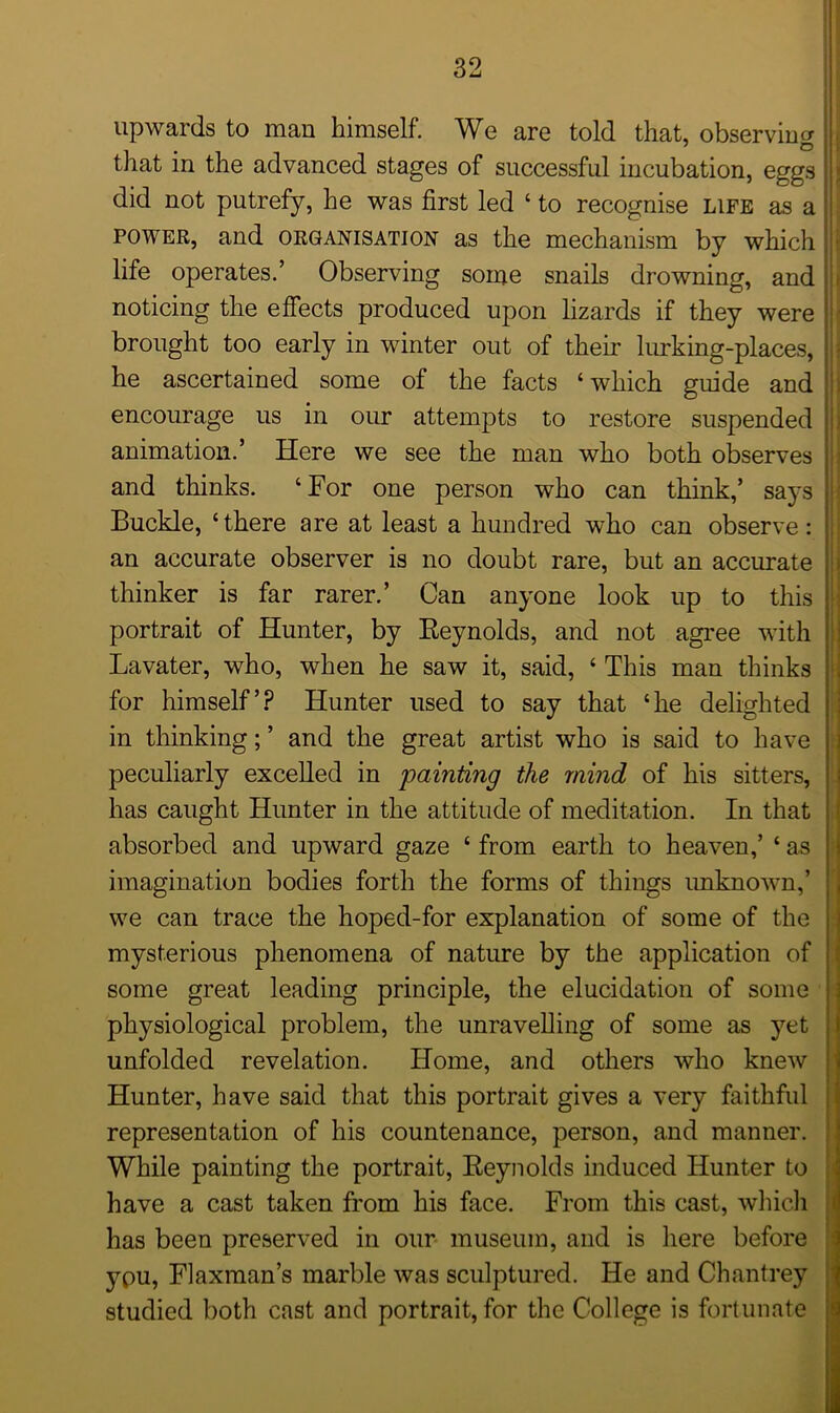 upwards to man himself. We are told that, observing that in the advanced stages of successful incubation, eggs did not putrefy, he was first led ‘ to recognise life as a power, and organisation as the mechanism by which life operates.’ Observing some snails drowning, and noticing the effects produced upon lizards if they were brought too early in winter out of their lurking-places, he ascertained some of the facts ‘which guide and encourage us in our attempts to restore suspended animation.’ Here we see the man who both observes and thinks. ‘For one person who can think,’ says Buckle, ‘there are at least a hundred who can observe: an accurate observer is no doubt rare, but an accurate thinker is far rarer.’ Can anyone look up to this portrait of Hunter, by Reynolds, and not agree with Lavater, who, when he saw it, said, ‘ This man thinks for himself’? Hunter used to say that ‘he delighted in thinking; ’ and the great artist who is said to have peculiarly excelled in painting the mind of his sitters, has caught Hunter in the attitude of meditation. In that absorbed and upward gaze ‘ from earth to heaven,’ * as imagination bodies forth the forms of things unknown,’ we can trace the hoped-for explanation of some of the mysterious phenomena of nature by the application of some great leading principle, the elucidation of some physiological problem, the unravelling of some as yet unfolded revelation. Home, and others who knew Hunter, have said that this portrait gives a very faithful representation of his countenance, person, and manner. While painting the portrait, Reynolds induced Hunter to have a cast taken from his face. From this cast, which has been preserved in our museum, and is here before ypu, Flaxman’s marble was sculptured. He and Chantrey studied both cast and portrait, for the College is fortunate I I