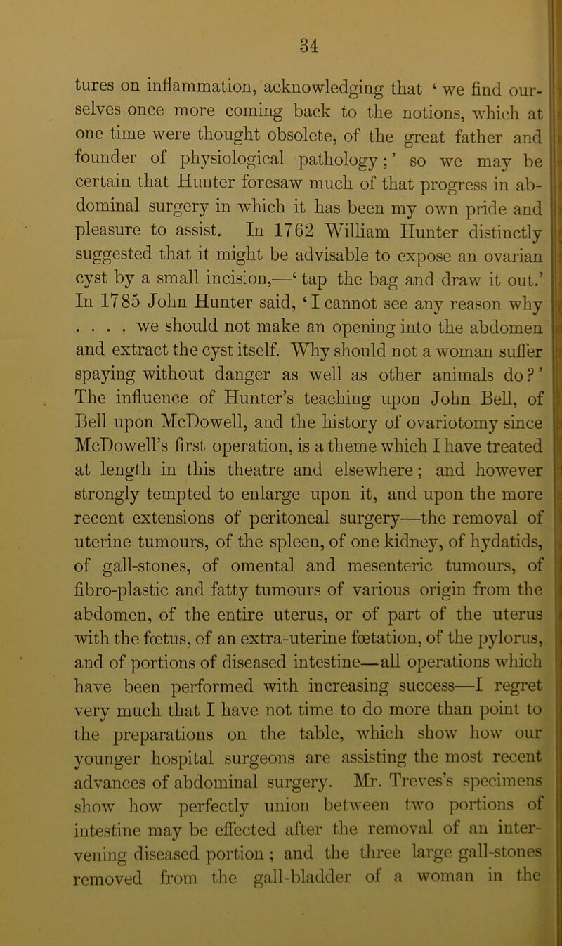 tures on inflammation, acknowledging that ‘ we find our- selves once more coming back to the notions, which at one time were thought obsolete, of the great father and founder of physiological pathology; ’ so we may be certain that Hunter foresaw much of that progress in ab- dominal surgery in which it has been my own pride and pleasure to assist. In 1762 William Hunter distinctly suggested that it might be advisable to expose an ovarian cyst by a small incision,—4 tap the bag and draw it out.’ In 1785 John Hunter said, ‘I cannot see any reason why .... we should not make an opening into the abdomen and extract the cyst itself. Why should not a woman suffer spaying without danger as well as other animals do ? ’ The influence of Hunter’s teaching upon John Bell, of Bell upon McDowell, and the history of ovariotomy since McDowell’s first operation, is a theme which I have treated at length in this theatre and elsewhere; and however strongly tempted to enlarge upon it, and upon the more recent extensions of peritoneal surgery—the removal of uterine tumours, of the spleen, of one kidney, of hydatids, of gall-stones, of omental and mesenteric tumours, of fibro-plastic and fatty tumours of various origin from the abdomen, of the entire uterus, or of part of the uterus with the foetus, of an extra-uterine foetation, of the pylorus, and of portions of diseased intestine—all operations which have been performed with increasing success—I regret very much that I have not time to do more than point to the preparations on the table, which show how our younger hospital surgeons are assisting the most recent advances of abdominal surgery. Mr. Treves’s specimens show how perfectly union between two portions of intestine may be effected after the removal of an inter- vening diseased portion ; and the three large gall-stones removed from the gall-bladder of a woman in the