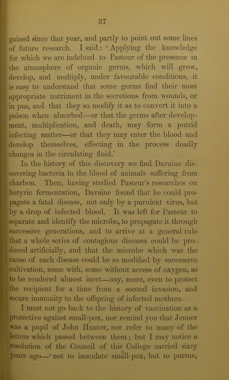 I gained since that year, and partly to point out some lines [ of future research. I said : ‘ Applying the knowledge for which we are indebted to Pasteur of the presence in [ the atmosphere of organic germs, which will grow, develop, and multiply, under favourable conditions, it ) is easy to understand that some germs find their most > appropriate nutriment in the secretions from wounds, or in pus, and that they so modify it as to convert it into a poison when absorbed—or that the germs after develop- ment, multiplication, and death, may form a putrid \ infecting matter—or that they may enter the blood and develop themselves, effecting in the process deadly I changes in the circulating fluid.’ In the history of this discovery we find Davaine dis- ; covering bacteria in the blood of animals suffering from ? charbon. Then, having studied Pasteur’s researches on butyric fermentation, Davaine found that he could pro- j pagate a fatal disease, not only by a purulent virus, but by a drop of infected blood. It was left for Pasteur to \ separate and identify the microbe, to propagate it through successive generations, and to arrive at a general rule t that a whole series of contagious diseases could be pro- duced artificially, and that the microbe which was the cause of each disease could be so modified by successive cultivation, some with, some without access of oxygen, as to be rendered almost inert—nay, more, even to protect the recipient for a time from a second invasion, and secure immunity to the offspring of infected mothers. I must not go back to the history of vaccination as a protective against small-pox, nor remind you that Jenner was a pupil of John Hunter, nor refer to many of the • letters which passed between them ; but I may notice a resolution of the Council of this College carried sixty years ago—* not to inoculate small-pox, but to pursue,