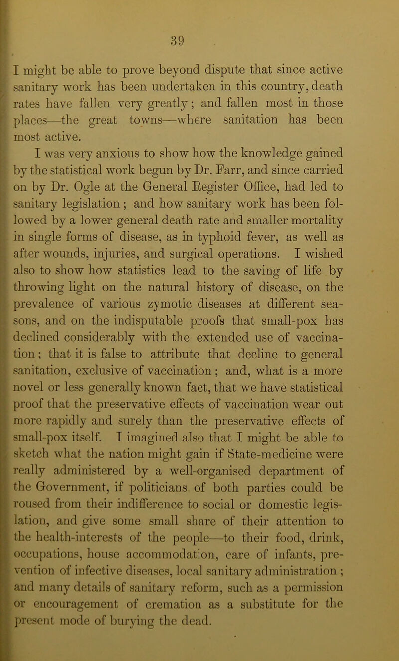 I might be able to prove beyond dispute that since active | sanitary work has been undertaken in this country, death f rates have fallen very greatly; and fallen most in those places—the great towns—where sanitation has been most active. I was very anxious to show how the knowledge gained by the statistical work begun by Dr. Farr, and since carried on by Dr. Ogle at the General Eegister Office, had led to sanitary legislation ; and how sanitary work has been fol- lowed by a lower general death rate and smaller mortality in single forms of disease, as in typhoid fever, as well as after wounds, injuries, and surgical operations. I wished also to show how statistics lead to the saving of life by throwing light on the natural history of disease, on the prevalence of various zymotic diseases at different sea- sons, and on the indisputable proofs that small-pox has declined considerably with the extended use of vaccina- tion ; that it is false to attribute that decline to general sanitation, exclusive of vaccination ; and, what is a more novel or less generally known fact, that we have statistical proof that the preservative effects of vaccination wear out more rapidly and surely than the preservative effects of . small-pox itself. I imagined also that I might be able to r sketch what the nation might gain if State-medicine were really administered by a well-organised department of the Government, if politicians of both parties could be . roused from their indifference to social or domestic legis- lation, and give some small share of their attention to s. the health-interests of the people—to their food, drink, occupations, house accommodation, care of infants, pre- [• vention of infective diseases, local sanitary administration ; and many details of sanitary reform, such as a permission or encouragement of cremation as a substitute for the present mode of burying the dead.