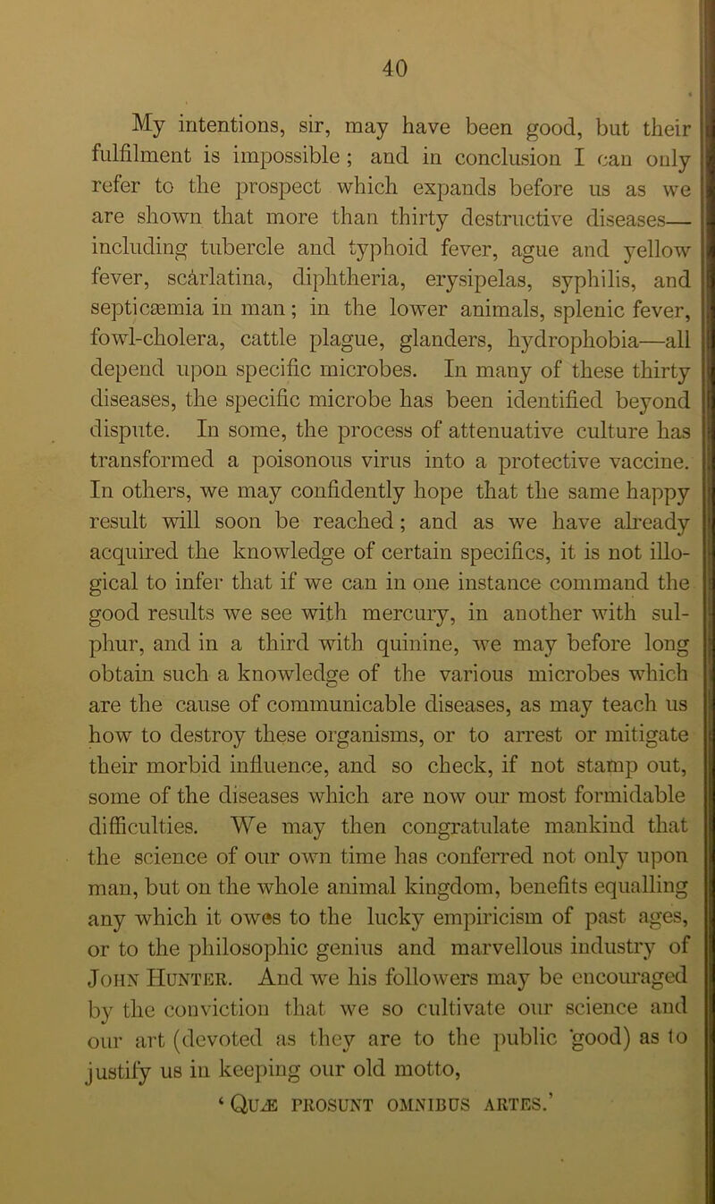 My intentions, sir, may have been good, but their fulfilment is impossible ; and in conclusion I can only refer to the prospect which expands before us as we are shown that more than thirty destructive diseases— including tubercle and typhoid fever, ague and yellow fever, scarlatina, diphtheria, erysipelas, syphilis, and septicaemia in man; in the lower animals, splenic fever, fowl-cholera, cattle plague, glanders, hydrophobia—all depend upon specific microbes. In many of these thirty diseases, the specific microbe has been identified beyond dispute. In some, the process of attenuative culture has transformed a poisonous virus into a protective vaccine. In others, we may confidently hope that the same happy result will soon be reached; and as we have already acquired the knowledge of certain specifics, it is not illo- gical to infer that if we can in one instance command the good results we see with mercury, in another with sul- phur, and in a third with quinine, we may before long obtain such a knowledge of the various microbes which are the cause of communicable diseases, as may teach us how to destroy these organisms, or to arrest or mitigate their morbid influence, and so check, if not stamp out, some of the diseases which are now our most formidable difficulties. We may then congratulate mankind that the science of our own time has conferred not only upon man, but on the whole animal kingdom, benefits equalling any which it owes to the lucky empiricism of past ages, or to the philosophic genius and marvellous industry of John Hunter. And we his followers may be encouraged by the conviction that we so cultivate our science and our art (devoted as they are to the public good) as to j ustily us in keeping our old motto, ‘ Qu^e prosunt omnibus artes.’