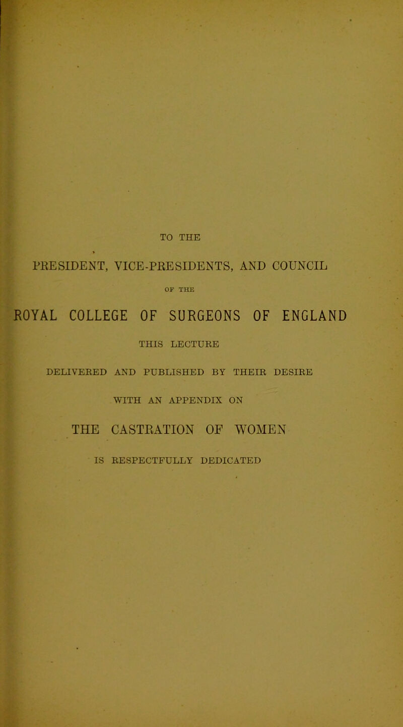 PRESIDENT, VICE-PRESIDENTS, AND COUNCIL OF THE ROYAL COLLEGE OF SURGEONS OF ENGLAND THIS LECTURE DELIVERED AND PUBLISHED BY THEIR DESIRE WITH AN APPENDIX ON THE CASTRATION OF WOMEN IS RESPECTFULLY DEDICATED