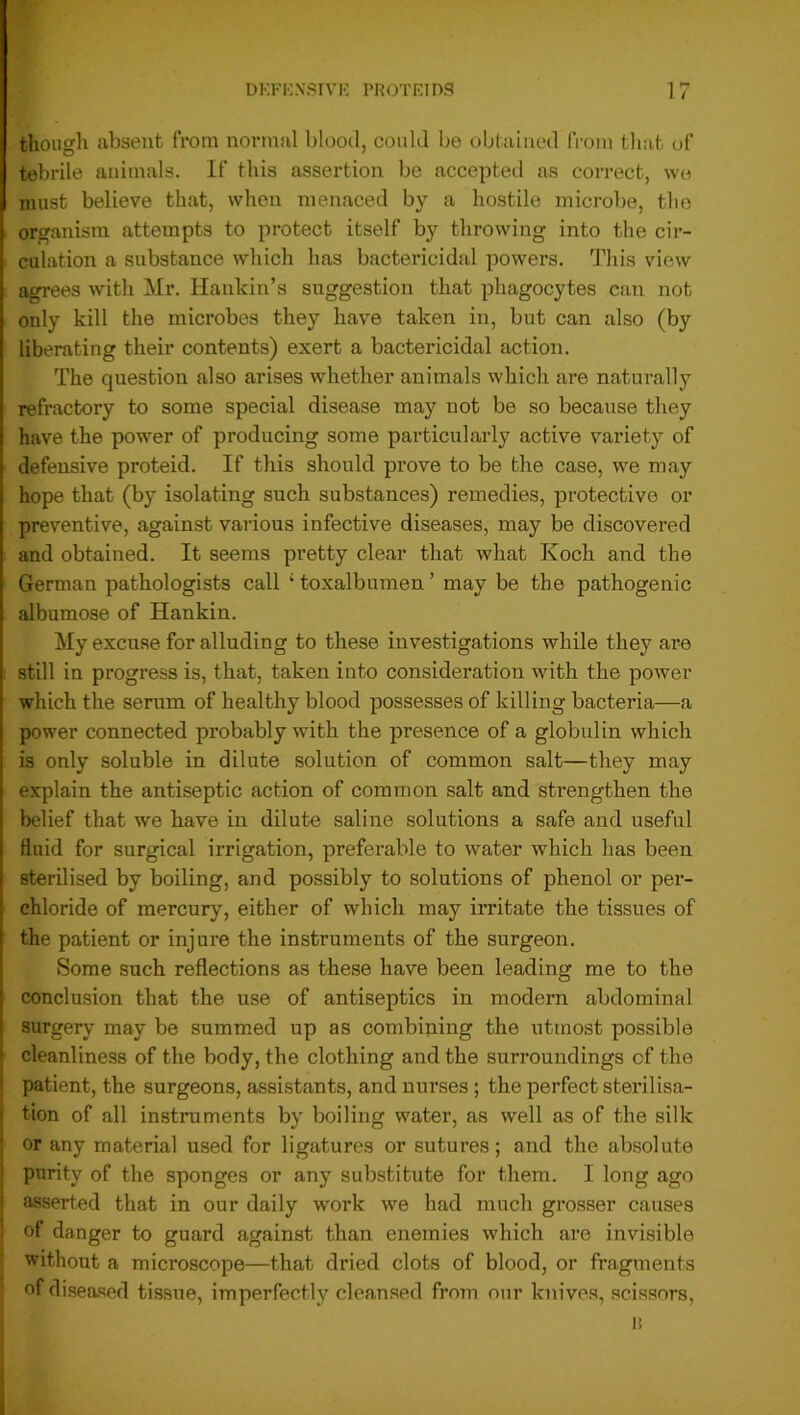 though absent from normal blood, could bo obtained from that of tebrile animals. If this assertion be accepted as correct, we must believe that, when menaced by a hostile microbe, the organism attempts to protect itself by throwing into the cir- culation a substance which has bactericidal powers. This view agrees with Mr. Hankin’s suggestion that phagocytes can not only kill the microbes they have taken in, but can also (by liberating their contents) exert a bactericidal action. The question also arises whether animals which are naturally refractory to some special disease may not be so because they have the power of producing some particularly active variety of defensive proteid. If this should prove to be the case, we may hope that (by isolating such substances) remedies, protective or preventive, against various infective diseases, may be discovered and obtained. It seems pretty clear that what Koch and the German pathologists call ‘ toxalbumen ’ may be the pathogenic albumose of Hankin. My excuse for alluding to these investigations while they ai^e still in progress is, that, taken into consideration with the power which the serum of healthy blood possesses of killing bacteria—a power connected probably with the presence of a globulin which is only soluble in dilute solution of common salt—they may explain the antiseptic action of common salt and strengthen the belief that we have in dilute saline solutions a safe and useful fluid for surgical irrigation, preferable to water which has been sterilised by boiling, and possibly to solutions of phenol or per- chloride of mercury, either of which may irritate the tissues of the patient or injure the instruments of the surgeon. Some such reflections as these have been leading me to the conclusion that the use of antiseptics in modern abdominal surgery may be summed up as combining the utmost possible cleanliness of the body, the clothing and the surroundings of the patient, the surgeons, assistants, and nurses ; the perfect sterilisa- tion of all instruments by boiling water, as well as of the silk or any material used for ligatures or sutures; and the absolute purity of the sponges or any substitute for them. I long ago asserted that in our daily work wre had much grosser causes of danger to guard against than enemies which are invisible without a microscope—that dried clots of blood, or fragments of diseased tissue, imperfectly cleansed from our knives, scissors,