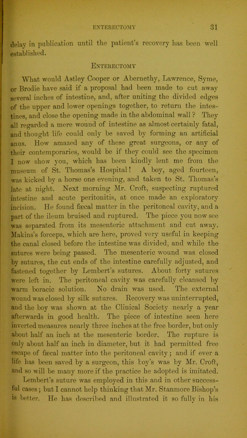 delay in publication until the patient’s recovery has been well established. Enterectomy What would Astley Cooper or Abernethy, Lawrence, Syme, or Brodie have said if a proposal had been made to cut away several inches of intestine, and, after uniting the divided edges of the upper and lower openings together, to return the intes- tines, and close the opening made in the abdominal wall ? They all regarded a mere wound of intestine as almost certainly fatal, and thought life could only be saved by forming an artificial anus. How amazed any of these great surgeons, or any of their contemporaries, would be if they could see the specimen I now show you, which has been kindly lent me from the museum of St. Thomas’s Hospital! A boy, aged fourteen, was kicked by a horse one evening, and taken to St. Thomas’s late at night. Next morning Mr. Croft, suspecting ruptured intestine and acute peritonitis, at once made an exploratory incision. He found faecal matter in the peritoneal cavity, and a part of the ileum bruised and ruptured. The piece you now see was separated from its mesenteric attachment and cut away. Makins’s forceps, which are here, proved very useful in keeping the canal closed before the intestine was divided, and -while the sutures were being passed. The mesenteric wound was closed by sutures, the cut ends of the intestine carefully adjusted, and fastened together by Lembert’s sutures. About forty sutures were left in. The peritoneal cavity was carefully cleansed by warm boracic solution. No drain was used. The external wound was closed by silk sutures. Recovery was uninterrupted, and the boy was shown at the Clinical Society nearly a year afterwards in good health. The piece of intestine seen here inverted measures nearly three inches at the free border, but only about half an inch at the mesenteric border. The rupture is only about half an inch in diameter, but it had permitted free escape of faecal matter into the peritoneal cavity; and if ever a life has been saved by a surgeon, this boy’s was by Mr. Croft, and so will be many more if the practice he adopted is imitated. Lembert’s suture was employed in this and in other success- ful cases ; but I cannot help thinking that Mr. Stanmore Bishop’s is better. He has described and illustrated it so fully in his