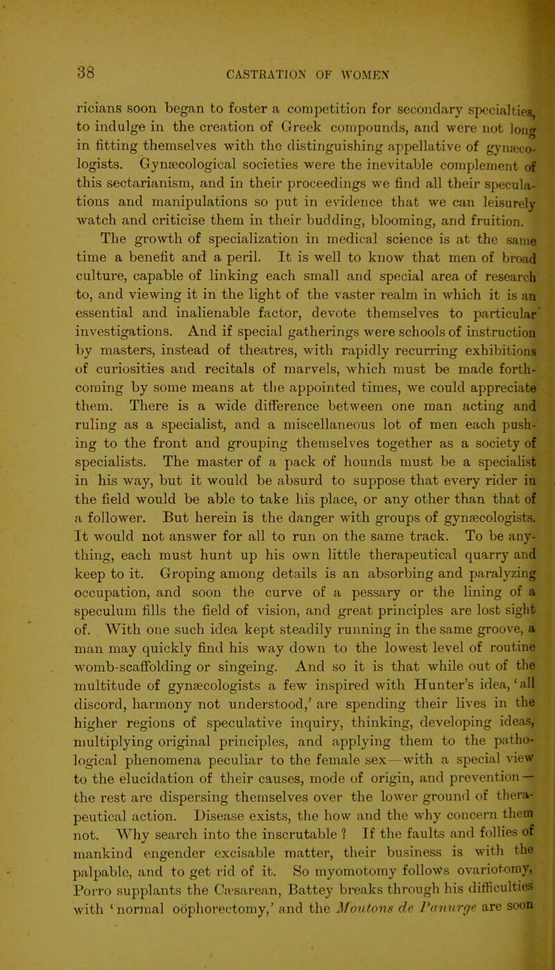 ricians soon began to foster a competition for secondary specialties, to indulge in the creation of Greek compounds, and were not long in fitting themselves with the distinguishing appellative of gyneco- logists. Gynecological societies were the inevitable complement of this sectarianism, and in their proceedings we find all their specula- tions and manipulations so put in evidence that we can leisurely watch and criticise them in their budding, blooming, and fruition. The growth of specialization in medical science is at the same time a benefit and a peril. It is well to know that men of broad culture, capable of linking each small and special area of research to, and viewing it in the light of the vaster realm in which it is an essential and inalienable factor, devote themselves to particular investigations. And if special gatherings were schools of instruction by masters, instead of theatres, with rapidly recurring exhibitions of curiosities and recitals of marvels, which must be made forth- coming by some means at the appointed times, we could appreciate them. There is a wide difference between one man acting and ruling as a specialist, and a miscellaneous lot of men each push- ing to the front and grouping themselves together as a society of specialists. The master of a pack of hounds must be a specialist in his way, but it would be absurd to suppose that every rider in the field would be able to take his place, or any other than that of a follower. But herein is the danger with groups of gymecologists. It would not answer for all to run on the same track. To be any- thing, each must hunt up his own little therapeutical quarry and keep to it. Groping among details is an absorbing and paralyzing occupation, and soon the curve of a pessary or the lining of a speculum fills the field of vision, and great principles are lost sight of. With one such idea kept steadily running in the same groove, a man may quickly find his way down to the lowest level of routine womb-scaffolding or singeing. And so it is that while out of the multitude of gynaecologists a few inspired with Hunter’s idea, ‘ all discord, harmony not understood,’ ai’e spending their lives in the higher regions of speculative inquiry, thinking, developing ideas, multiplying original principles, and applying them to the patho- logical phenomena peculiar to the female sex—with a special view to the elucidation of their causes, mode of origin, and prevention — the rest are dispersing themselves over the lower ground of thera- peutical action. Disease exists, the how and the why concern them not. Why search into the inscrutable 1 If the faults and follies of mankind engender excisable matter, their business is with the palpable, and to get rid of it. So myomotomy follows ovariotomy, Porro supplants the Caesarean, Battey breaks through his difficulties with ‘normal oophorectomy,’ and the Moutons de Panurge are soon