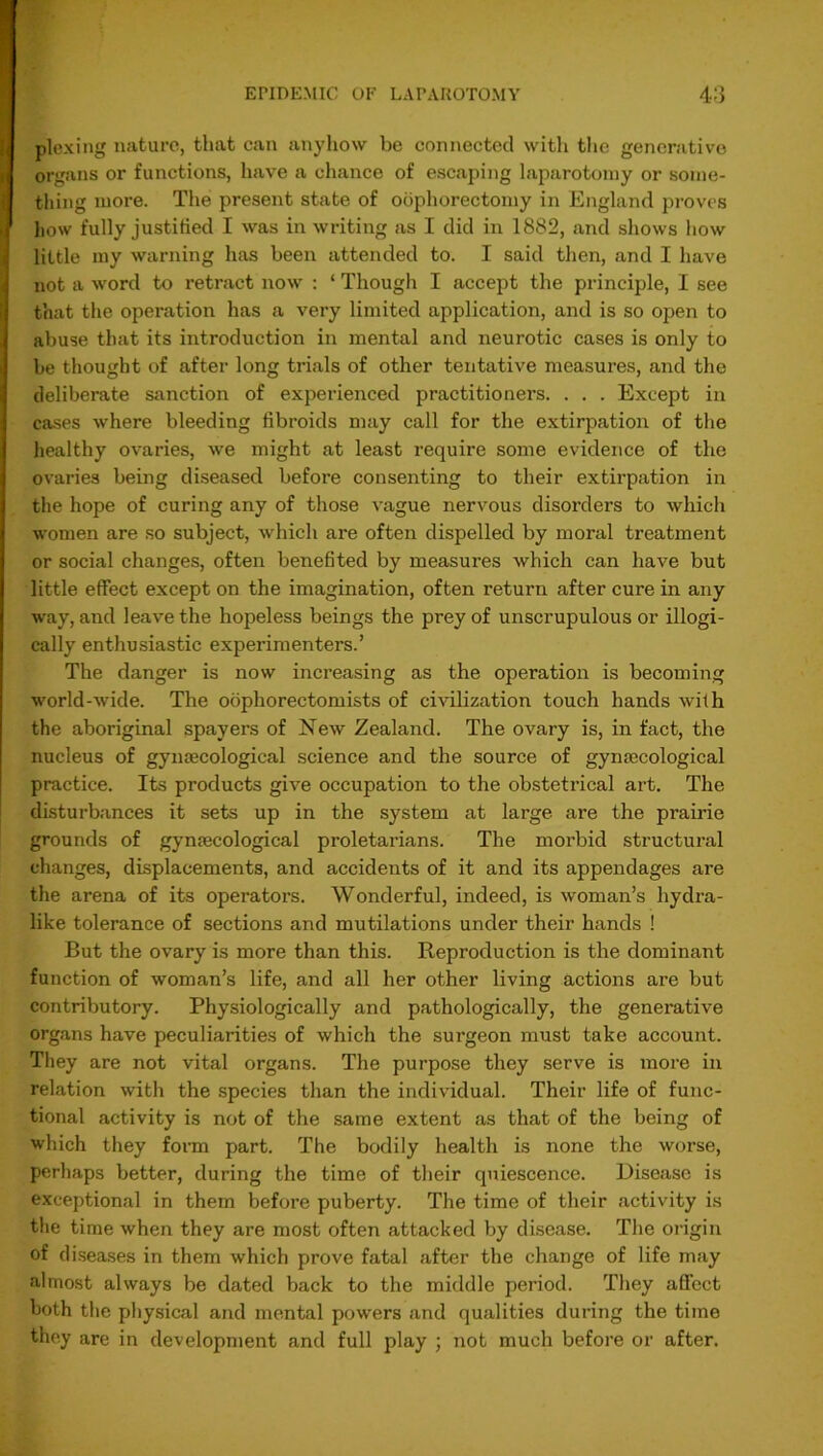 ploxing nature, that can anyhow be connected with the generative organs or functions, have a chance of escaping laparotomy or some- thing more. The present state of oophorectomy in England proves how fully justified I was in writing as I did in 1882, and shows how little my warning has been attended to. I said then, and I have not a word to retract now : ‘ Though I accept the principle, I see that the operation has a very limited application, and is so open to abuse that its introduction in mental and neurotic cases is only to be thought of after long trials of other tentative measures, and the deliberate sanction of experienced practitioners. . . . Except in cases where bleeding fibroids may call for the extirpation of the healthy ovaries, we might at least require some evidence of the ovaries being diseased before consenting to their extirpation in the hope of curing any of those vague nervous disorders to which women are so subject, which are often dispelled by moral treatment or social changes, often benefited by measures which can have but little effect except on the imagination, often return after cure in any way, and leave the hopeless beings the prey of unscrupulous or illogi- cally enthusiastic experimenters.’ The danger is now increasing as the operation is becoming world-wide. The oophorectomists of civilization touch hands with the aboriginal spayers of New Zealand. The ovary is, in fact, the nucleus of gynaecological science and the source of gynaecological practice. Its products give occupation to the obstetrical art. The disturbances it sets up in the system at large are the prairie grounds of gynaecological proletarians. The morbid structural changes, displacements, and accidents of it and its appendages are the arena of its operators. Wonderful, indeed, is woman’s hydra- like tolerance of sections and mutilations under their hands ! But the ovary is more than this. Reproduction is the dominant function of woman’s life, and all her other living actions are but contributory. Physiologically and pathologically, the generative organs have peculiarities of which the surgeon must take account. They are not vital organs. The purpose they serve is more in relation with the species than the individual. Their life of func- tional activity is not of the same extent as that of the being of which they form part. The bodily health is none the worse, perhaps better, during the time of their quiescence. Disease is exceptional in them before puberty. The time of their activity is the time when they are most often attacked by disease. The origin of diseases in them which prove fatal after the change of life may almost always be dated back to the middle period. They affect both the physical and mental powers and qualities during the time they are in development and full play ; not much before or after.