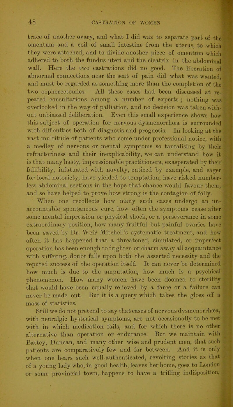 trace of another ovary, and what I did was to separate part of the omentum and a coil of small intestine from the uterus, to which they were attached, and to divide another piece of omentum which adhered to both the fundus uteri and the cicatrix in the abdominal wall. Here the two castrations did no good. The liberation of abnormal connections near the seat of pain did what was wanted, and must be regarded as something more than the completion of the two oophorectomies. All these cases had been discussed at re- peated consultations among a number of experts; nothing was overlooked in the way of palliation, and no decision was taken with- out unbiassed deliberation. Even this small experience shows how this subject of operation for nervous dysmenorrhcea is surrounded with difficulties both of diagnosis and prognosis. In looking at the vast multitude of patients who come under professional notice, with a medley of nervous or mental symptoms so tantalising by their refractoriness and their inexplicability, we can understand how it is that many hasty, impressionable practitioners, exasperated by their fallibility, infatuated with novelty, enticed by example, and eager for local notoriety, have yielded to temptation, have risked number- less abdominal sections in the hope that chance would favour them, and so have helped to prove how strong is the contagion of folly. When one recollects how many such cases undergo an un- accountable spontaneous cure, how often the symptoms cease after some mental impression or physical shock, or a pei'severance in some extraordinary position, how many fruitful but painful ovaries have been saved by Dr. Weir Mitchell’s systematic treatment, and how often it has happened that a threatened, simulated, or imperfect operation has been enough to frighten or charm away all acquaintance with suffering, doubt falls upon both the asserted necessity and the reputed success of the operation itself. It can never be determined how much is due to the amputation, how much is a psychical phenomenon. How many women have been doomed to sterility that would have been equally relieved by a farce or a failure can never be made out. But it is a query which takes the gloss off a mass of statistics. Still we do not pretend to say that cases of nervous dysmenorrhcea, with neuralgic hysterical symptoms, are not occasionally to be met with in which medication fails, and for which there is no other alternative than operation or endurance. But we maintain with Battey, Duncan, and many other wise and prudent men, that such patients are comparatively few and far between. And it is only when one hears such well-authenticated, revolting stories as that of a young lady who, in good health, leaves her home, goes to London or some provincial town, happens to have a trifling indisposition,