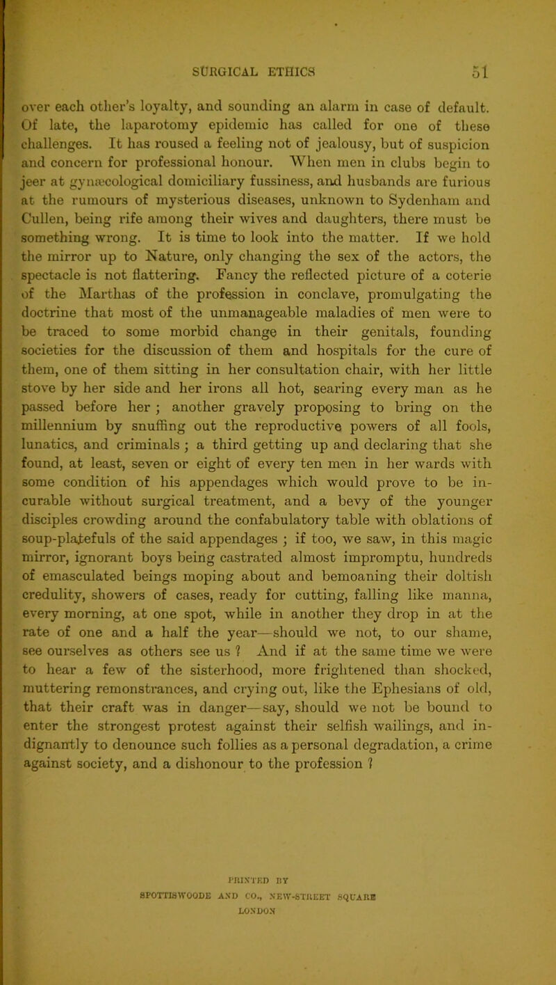 over each other’s loyalty, and sounding an alarm in case of default. Of late, the laparotomy epidemic has called for one of these challenges. It has roused a feeling riot of jealousy, but of suspicion and concern for professional honour. When men in clubs begin to jeer at gynaecological domiciliary fussiness, and husbands are furious at the rumours of mysterious diseases, unknown to Sydenham and Cullen, being rife among their wives and daughters, there must be something wrong. It is time to look into the matter. If we hold the mirror up to Nature, only changing the sex of the actors, the spectacle is not flattering. Fancy the reflected picture of a coterie of the Marthas of the profession in conclave, promulgating the doctrine that most of the unmanageable maladies of men were to be traced to some morbid change in their genitals, founding societies for the discussion of them and hospitals for the cure of them, one of them sitting in her consultation chair, with her little stove by her side and her irons all hot, searing every man as he passed before her ; another gravely proposing to bring on the millennium by snuffing out the reproductive powers of all fools, lunatics, and criminals ; a third getting up and declaring that she found, at least, seven or eight of every ten men in her wards with some condition of his appendages which would prove to be in- curable without surgical treatment, and a bevy of the younger disciples crowding around the confabulatory table with oblations of soup-platefuls of the said appendages ; if too, we saw, in this magic mirror, ignorant boys being castrated almost impromptu, hundreds of emasculated beings moping about and bemoaning their doltish credulity, showers of cases, ready for cutting, falling like manna, every morning, at one spot, while in another they drop in at the rate of one and a half the year—should we not, to our shame, see ourselves as others see us 1 And if at the same time we were to hear a few of the sisterhood, more frightened than shocked, muttering remonstrances, and crying out, like the Ephesians of old, that their craft was in danger—say, should we not be bound to enter the strongest protest against their selfish wailings, and in- dignantly to denounce such follies as a personal degradation, a crime against society, and a dishonour to the profession 1 HtI.\TF.D BY SPOTTISWOODE AND CO, NEW-STKEET SQUARE LONDON