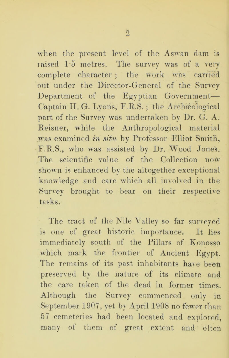 9 when the present level of the Aswan dam is raised 15 metres. The survey was of a very complete character ; the work was carried out under the Director-General of the Survey Department of the Egyptian Government— Captain H. G. Lyons, F.R..S.; the Archaeological part of the Survey was undertaken by Dr. G. A. Reisner, while the Anthropological material was examined in situ by Professor Elliot Smith, E.R.S., who was assisted by Dr. Wood Jones. The scientific value of the Collection now shown is enhanced by the altogether exceptional knowledge and care which all involved in the Survey brought to bear on their respective tasks. The tract of the Vile Valiev so far surveved • • is one of great historic importance. It lies immediately south of the Pillars of Konosso which mark the frontier of Ancient Egypt. The remains of its past inhabitants have been preserved by the nature of its climate and the care taken of the dead in former times. Although the Survey commenced only in September 1907, yet by April 1908 no fewer than 57 cemeteries had been located and explored, many of them of great extent and often