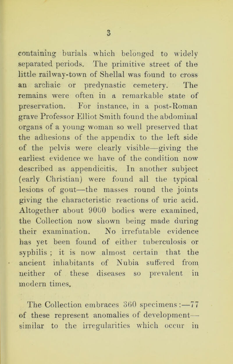 containing burials which belonged to widely separated periods. The primitive street of the little railway-town of Shellal was found to cross an archaic or predynastic cemetery. The remains were often in a remarkable state of preservation. For instance, in a post-Roman grave Professor Elliot Smith found the abdominal organs of a young woman so well preserved that the adhesions of the appendix to the left side of the pelvis were clearly visible—giving the earliest evidence we have of the condition now described as appendicitis. In another subject (early Christian) were found all the typical lesions of gout—the masses round the joints giving the characteristic reactions of uric acid. Altogether about 90C0 bodies were examined, the Collection now shown being made during their examination. No irrefutable evidence has yet been found of either tuberculosis or syphilis ; it is now almost certain that the ancient inhabitants of Nubia suffered from neither of these diseases so prevalent in modern times. The Collection embraces 360 specimens : — 77 of these represent anomalies of development—- similar to the irregularities which occur in