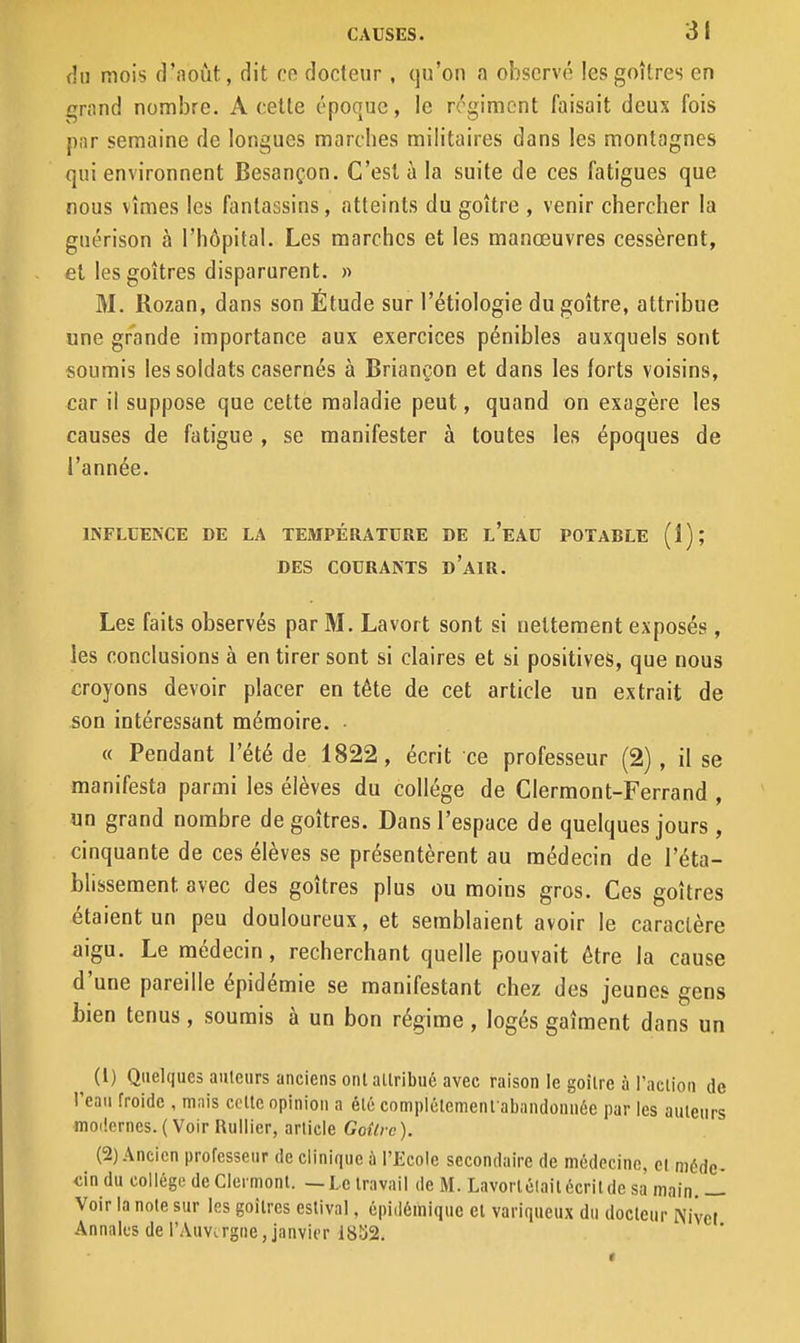 da mois d'août, dit cr docteur , (ju'on a observé les goitres en i^rand nombre. A celte époque, le régiment faisait deux fois par semaine de longues marcbes militaires dans les montagnes qui environnent Besançon. C'est à la suite de ces fatigues que nous vîmes les fantassins, atteints du goitre , venir chercher la guérison à l'hôpital. Les marches et les manœuvres cessèrent, et les goitres disparurent. » M. Rozan, dans son Étude sur l'étiologie du goitre, attribue une grande importance aux exercices pénibles auxquels sont soumis les soldats casernés à Briançon et dans les forts voisins, car il suppose que cette maladie peut, quand on exagère les causes de fatigue , se manifester à toutes les époques de l'année. INFLUENCE DE LA TEMPÉRATURE DE l'eAU POTABLE (1); DES COURANTS d'aiR. Les faits observés par M. Lavort sont si nettement exposés, les conclusions à en tirer sont si claires et si positives, que nous croyons devoir placer en tête de cet article un extrait de son intéressant mémoire. • « Pendant l'été de 1822, écrit ce professeur (2) , il se manifesta parmi les élèves du collège de Clermont-Ferrand , un grand nombre de goitres. Dans l'espace de quelques jours , cinquante de ces élèves se présentèrent au médecin de l'éta- blissement avec des goitres plus ou moins gros. Ces goitres étaient un peu douloureux, et semblaient avoir le caractère aigu. Le médecin, recherchant quelle pouvait être la cause d'une pareille épidémie se manifestant chez des jeunes gens bien tenus, soumis à un bon régime , logés gaiment dans un ^ (l) Quelques auteurs anciens ont allribué avec raison le goitre à l'action de l'eaii froide , mais celle opinion a élc complélement abandounée par les auteurs moilerncs. ( Voir Ruilier, article Goùrc ). (2) Ancien professeur de clinique à l'Ecole secondaire de mcdecino, cl méde- dn du collégo de Clermonl. —Le travail de M. Lavorlélait écrit de sa' main. — Voir la note sur les goitres estival, épidéiniquc el variqueux du docteur iViict Annales de l'Auvergne, janvier 18S2.