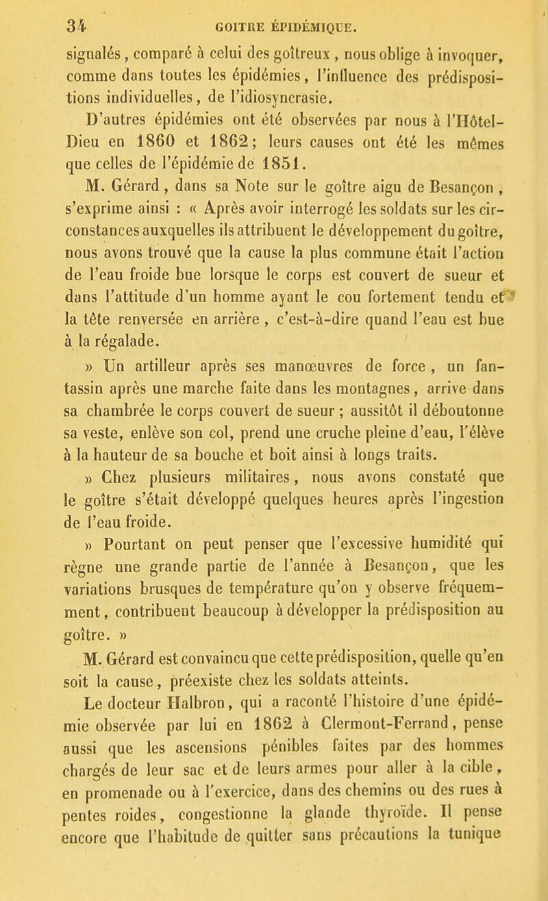 signalés, comparé à celui des goitreux , nous oblige à invoquer, comme dans toutes les épidémies, l'influence des prédisposi- tions individuelles, de l'idiosyncrasie. D'autres épidémies ont été observées par dous à l'Hôtel- Dieu en 1860 et 1862; leurs causes ont été les mêmes que celles de l'épidémie de 1851. M. Gérard , dans sa Note sur le goitre aigu de Besançon , s'exprime ainsi : « Après avoir interrogé les soldats sur les cir- constances auxquelles ils attribuent le développement du goitre, Dous avons trouvé que la cause la plus commune était l'action de l'eau froide bue lorsque le corps est couvert de sueur et dans l'attitude d'un homme ayant le cou fortement tendu ef^ la tête renversée en arrière , c'est-à-dire quand l'eau est bue à la régalade. » Un artilleur après ses manœuvres de force , un fan- tassin après une marche faite dans les montagnes , arrive dans sa chambrée le corps couvert de sueur ; aussitôt il déboutonne sa veste, enlève son col, prend une cruche pleine d'eau, l'élève à la hauteur de sa bouche et boit ainsi à longs traits. » Chez plusieurs militaires, nous avons constaté que le goitre s'était développé quelques heures après l'ingestion de l'eau froide. » Pourtant on peut penser que l'excessive humidité qui règne une grande partie de l'année à Besançon, que les variations brusques de température qu'on y observe fréquem- ment , contribuent beaucoup à développer la prédisposition au goitre. » M. Gérard est convaincu que cette prédisposition, quelle qu'en soit la cause, préexiste chez les soldats atteints. Le docteur Halbron, qui a raconté l'histoire d'une épidé- mie observée par lui en 1862 à Clermont-Ferrand, pense aussi que les ascensions pénibles faites par des hommes chargés de leur sac et de leurs armes pour aller à la cible, en promenade ou à l'exercice, dans des chemins ou des rues à pentes roides, congestionne la glande thyroïde. Il pense encore que l'habitude de quitter sans précautions la tunique