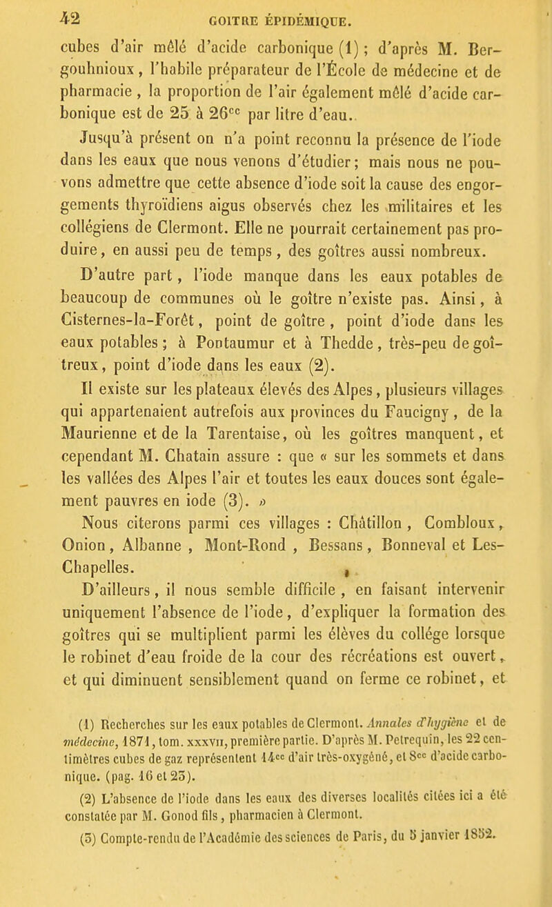 cubes d'air môlé d'acide carbonique (1) ; d'après M. Ber- gouhnioux , l'habile préparateur de l'École de médecine et de pharmacie , la proportion de l'air également môlé d'acide car- bonique est de 25 à 26'='^ par litre d'eau.. Jusqu'à présent on n'a point reconnu la présence de l'iode dans les eaux que nous venons d'étudier; mais nous ne pou- vons admettre que cette absence d'iode soit la cause des engor- gements thyroïdiens aigus observés chez les ^militaires et les collégiens de Clermont. Elle ne pourrait certainement pas pro- duire, en aussi peu de temps, des goitres aussi nombreux. D'autre part, l'iode manque dans les eaux potables de beaucoup de communes oii le goitre n'existe pas. Ainsi, à Cisternes-la-Forêt, point de goitre , point d'iode dans les eaux potables; à Pontaumur et à Thedde, très-peu de goi- treux, point d'iode dans les eaux (2). Il existe sur les plateaux élevés des Alpes, plusieurs villages qui appartenaient autrefois aux provinces du Faucigny , de la Maurienne et de la Tarentaise, où les goitres manquent, et cependant M. Châtain assure : que « sur les sommets et dans les vallées des Alpes l'air et toutes les eaux douces sont égale- ment pauvres en iode (3). ;) Nous citerons parmi ces villages : Châtillon , Combloux, Onion , Albanne , Mont-Rond , Bessans , Bonneval et Les- Chapelles. , D'ailleurs, il nous semble difficile , en faisant intervenir uniquement l'absence de l'iode, d'expliquer la formation des goitres qui se multiplient parmi les élèves du collège lorsque le robinet d'eau froide de la cour des récréations est ouvert » et qui diminuent sensiblement quand on ferme ce robinet, et (1) Recherches sur les eaux potables de CIcrmonl. ^ln?jaZes (f/ij/f/icHe el de médecine, 187d, tom. xxxvii, première parlie. D'après M. Pelrequin, les 22 ccn- limèlres cubes de gaz représenlent U<^<^ d'air Irès-oxygéné, el 8 d'acide carbo- nique, (pag. IC el 23). (2) L'absence de l'iode dans les eaux des diverses localités citées ici a été conslalce par M. Gonod fils, pharmacien à Clernionl.