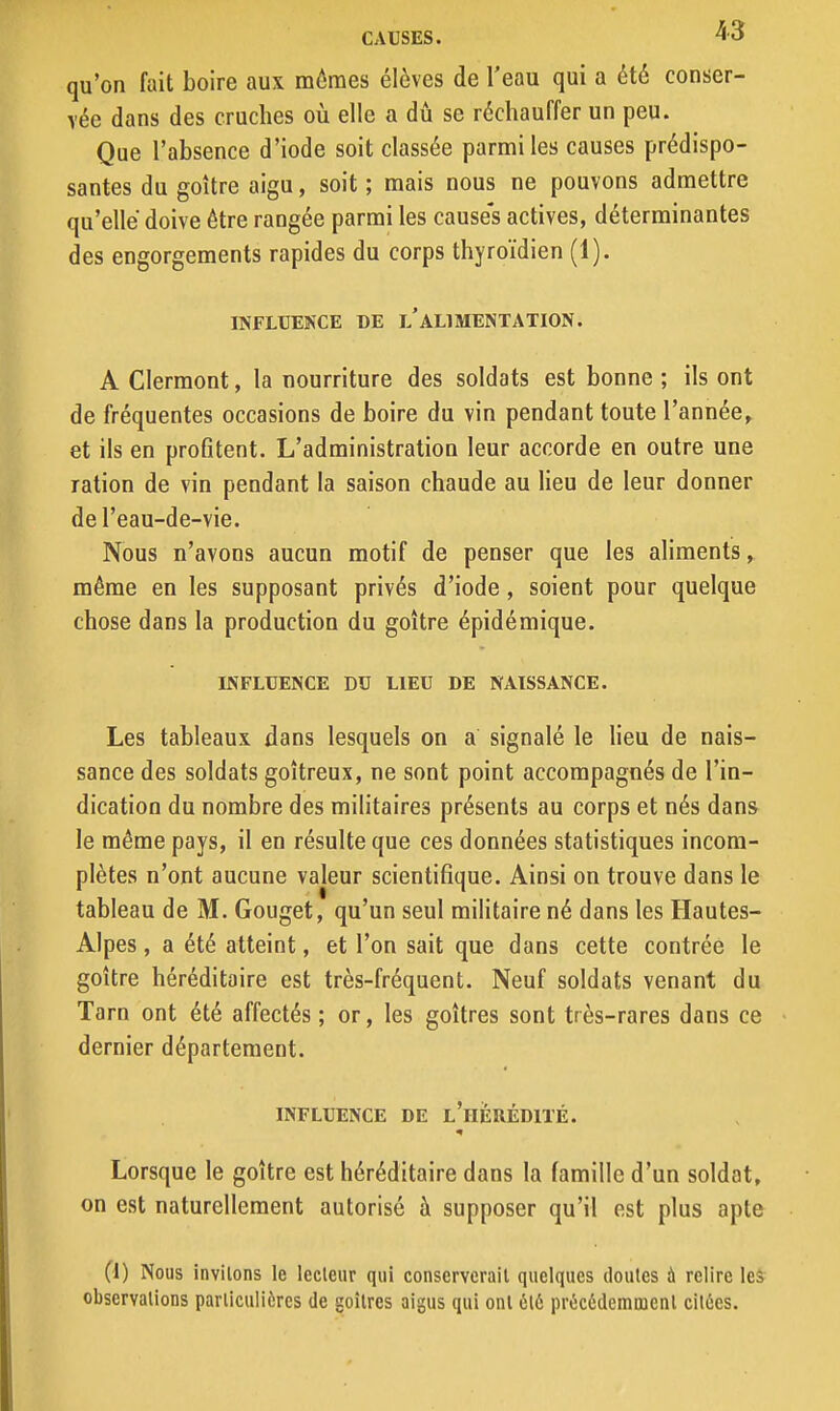 qu'on fait boire aux mômes élèves de l'eau qui a été conser- vée dans des cruches où elle a dû se réchauffer un peu. Que l'absence d'iode soit classée parmi les causes prédispo- santes du goitre aigu, soit ; mais nous ne pouvons admettre qu'elle doive être rangée parmi les causes actives, déterminantes des engorgements rapides du corps thyroïdien (1). INFLUEKCE DE l'ALIMENTATION. A Clermont, la nourriture des soldats est bonne ; ils ont de fréquentes occasions de boire du vin pendant toute l'année, et ils en profitent. L'administration leur accorde en outre une ration de vin pendant la saison chaude au Heu de leur donner del'eau-de-vie. Nous n'avons aucun motif de penser que les aliments, même en les supposant privés d'iode, soient pour quelque chose dans la production du goitre épidémique. INFLUENCE DU LIEU DE NAISSANCE. Les tableaux dans lesquels on a signalé le heu de nais- sance des soldats goitreux, ne sont point accompagnés de l'in- dication du nombre des militaires présents au corps et nés dans le même pays, il en résulte que ces données statistiques incom- plètes n'ont aucune valeur scientifique. Ainsi on trouve dans le tableau de M. Gouget, qu'un seul mihtaire né dans les Hautes- Alpes , a été atteint, et l'on sait que dans cette contrée le goitre héréditaire est très-fréquent. Neuf soldats venant du Tarn ont été affectés ; or, les goitres sont très-rares dans ce dernier département. INFLUENCE DE l'hIÉRÉDITÉ. Lorsque le goitre est héréditaire dans la famille d'un soldat, on est naturellement autorisé à supposer qu'il est plus apte (1) Nous invitons le lecteur qui conserverait quelques doutes à relire leâ observations particulières de goitres aigus qui ont 6t6 précédemment citées.